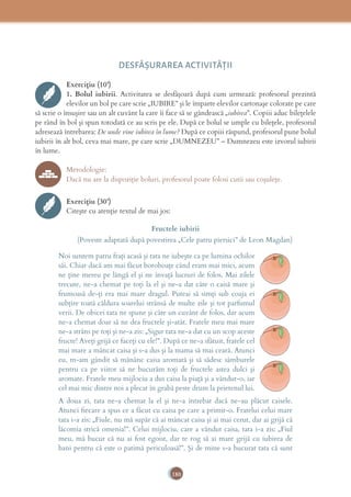 180
DESFĂȘURAREA ACTIVITĂŢII
Exercițiu (10’)
1. Bolul iubirii. Activitatea se desfăşoară după cum urmează: profesorul prezintă
elevilor un bol pe care scrie „IUBIRE” şi le împarte elevilor cartonaşe colorate pe care
să scrie o însuşire sau un alt cuvânt la care îi face să se gândească „iubirea”. Copiii aduc bileţelele
pe rând în bol şi spun totodată ce au scris pe ele. După ce bolul se umple cu bileţele, profesorul
adresează întrebarea: De unde vine iubirea în lume? După ce copiii răspund, profesorul pune bolul
iubirii în alt bol, ceva mai mare, pe care scrie „DUMNEZEU” – Dumnezeu este izvorul iubirii
în lume.
Metodologie:
Dacă nu are la dispoziţie boluri, profesorul poate folosi cutii sau coşuleţe.
Exercițiu (30’)
Citeşte cu atenţie textul de mai jos:
Fructele iubirii
(Poveste adaptată după povestirea „Cele patru piersici” de Leon Magdan)
Noi suntem patru fraţi acasă şi tata ne iubeşte ca pe lumina ochilor
săi. Chiar dacă am mai făcut boroboaţe când eram mai mici, acum
ne ţine mereu pe lângă el şi ne învaţă lucruri de folos. Mai zilele
trecute, ne-a chemat pe toţi la el şi ne-a dat câte o caisă mare şi
frumoasă de-ţi era mai mare dragul. Puteai să simţi sub coaja ei
subţire toată căldura soarelui strânsă de multe zile şi tot parfumul
verii. De obicei tata ne spune şi câte un cuvânt de folos, dar acum
ne-a chemat doar să ne dea fructele şi-atât. Fratele meu mai mare
ne-a strâns pe toţi şi ne-a zis: „Sigur tata ne-a dat cu un scop aceste
fructe! Aveţi grijă ce faceţi cu ele!”. După ce ne-a sfătuit, fratele cel
mai mare a mâncat caisa şi s-a dus şi la mama să mai ceară. Atunci
eu, m-am gândit să mănânc caisa aromată şi să sădesc sâmburele
pentru ca pe viitor să ne bucurăm toţi de fructele astea dulci şi
aromate. Fratele meu mijlociu a dus caisa la piaţă şi a vândut-o, iar
cel mai mic dintre noi a plecat în grabă peste drum la prietenul lui.
A doua zi, tata ne-a chemat la el şi ne-a întrebat dacă ne-au plăcut caisele.
Atunci ﬁecare a spus ce a făcut cu caisa pe care a primit-o. Fratelui celui mare
tata i-a zis: „Fiule, nu mă supăr că ai mâncat caisa şi ai mai cerut, dar ai grijă că
lăcomia strică omenia!”. Celui mijlociu, care a vândut caisa, tata i-a zis: „Fiul
meu, mă bucur că nu ai fost egoist, dar te rog să ai mare grijă cu iubirea de
bani pentru că este o patimă periculoasă!”. Şi de mine s-a bucurat tata că sunt
 