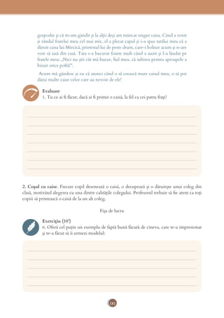 181
gospodar şi că m-am gândit şi la alţii deşi am mâncat singur caisa. Când a venit
şi rândul fratelui meu cel mai mic, el a plecat capul şi i-a spus tatălui meu că a
dăruit caisa lui Mircică, prietenul lui de peste drum, care-i bolnav acum şi n-are
voie să iasă din casă. Tata s-a bucurat foarte mult când a auzit şi l-a lăudat pe
fratele meu: „Nici nu ştii cât mă bucur, ﬁul meu, că iubirea pentru aproapele a
biruit orice poftă!”.
Acum mă gândesc şi eu că atunci când o să crească mare caisul meu, o să pot
dărui multe caise celor care au nevoie de ele!
Evaluare
1. Tu ce ai ﬁ făcut, dacă ai ﬁ primit o caisă, la fel ca cei patru fraţi?
___________________________________________________________________________
___________________________________________________________________________
___________________________________________________________________________
___________________________________________________________________________
___________________________________________________________________________
___________________________________________________________________________
___________________________________________________________________________
___________________________________________________________________________
___________________________________________________________________________
___________________________________________________________________________
___________________________________________________________________________
___________________________________________________________________________
2. Coşul cu caise. Fiecare copil desenează o caisă, o decupează şi o dăruieşte unui coleg din
clasă, motivând alegerea cu una dintre calităţile colegului. Profesorul trebuie să ﬁe atent ca toţi
copiii să primească o caisă de la un alt coleg.
Fişa de lucru
Exercițiu (10’)
6. Oferă cel puţin un exemplu de faptă bună făcută de cineva, care te-a impresionat
şi te-a făcut să îi urmezi modelul:
 