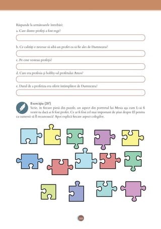 185
Răspunde la următoarele întrebări:
a. Care dintre profeți a fost rege?
b. Ce calități e necesar să aibă un profet ca să ﬁe ales de Dumnezeu?
c. Pe cine vesteau profeții?
d. Care era profesia și hobby-ul profetului Amos?
e. Darul de a profetiza era oferit întâmplător de Dumnezeu?
Exercițiu (20’)
Scrie, în ﬁecare piesă din puzzle, un aspect din portretul lui Mesia așa cum L-ai ﬁ
vestit tu dacă ai ﬁ fost profet. Ce ar ﬁ fost cel mai important de știut despre El pentru
ca oamenii să Îl recunoască? Apoi explică ﬁecare aspect colegilor.
 