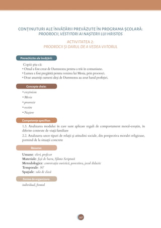 187
CONŢINUTURI ALE ÎNVĂŢĂRII PREVĂZUTE ÎN PROGRAMA ȘCOLARĂ:
PROOROCII,VESTITORI AI NAȘTERII LUI HRISTOS
ACTIVITATEA 2:
PROOROCII ȘI DARUL DE A VEDEA VIITORUL
Prerechizite ale învăţării:
Copiii știu că:
• Omul a fost creat de Dumnezeu pentru a trăi în comuniune.
• Lumea a fost pregătită pentru venirea lui Mesia, prin prooroci.
• Doar anumiţi oameni aleşi de Dumnezeu au avut harul profeţiei.
Concepte cheie:
• creştinism
• Mesia
• proorocie
• vestire
• Naştere
Competenţe speciﬁce:
1.3. Analizarea modului în care sunt aplicate reguli de comportament moral-creștin, în
diferite contexte de viață familiare
2.2. Analizarea unor tipuri de relații și atitudini sociale, din perspectiva moralei religioase,
pornind de la situații concrete
Resurse:
Umane: elevi, profesor
Materiale: ﬁşă de lucru, Sfânta Scriptură
Metodologice: conversaţia euristică, povestirea, jocul didactic
Temporale: 50’
Spațiale: sala de clasă
Forme de organizare:
individual, frontal
 