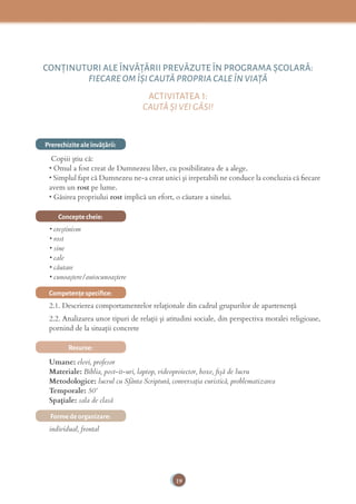 19
CONŢINUTURI ALE ÎNVĂŢĂRII PREVĂZUTE ÎN PROGRAMA ȘCOLARĂ:
FIECARE OM ÎȘI CAUTĂ PROPRIA CALE ÎN VIAŢĂ
ACTIVITATEA 1:
CAUTĂ ȘI VEI GĂSI!
Prerechizite ale învăţării:
Copiii știu că:
• Omul a fost creat de Dumnezeu liber, cu posibilitatea de a alege.
• Simplul fapt că Dumnezeu ne-a creat unici şi irepetabili ne conduce la concluzia că ﬁecare
avem un rost pe lume.
• Găsirea propriului rost implică un efort, o căutare a sinelui.
Concepte cheie:
• creştinism
• rost
• sine
• cale
• căutare
• cunoaştere/autocunoaştere
Competenţe speciﬁce:
2.1. Descrierea comportamentelor relaționale din cadrul grupurilor de apartenență
2.2. Analizarea unor tipuri de relații și atitudini sociale, din perspectiva moralei religioase,
pornind de la situații concrete
Resurse:
Umane: elevi, profesor
Materiale: Biblia, post-it-uri, laptop, videoproiector, boxe, ﬁşă de lucru
Metodologice: lucrul cu Sfânta Scriptură, conversaţia euristică, problematizarea
Temporale: 50’
Spațiale: sala de clasă
Forme de organizare:
individual, frontal
 