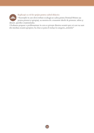 204
Explicaţii cu rol de sprijin pentru cadrul didactic:
• Exerciţiile în care elevii trebuie să aleagă un cadou pentru Domnul Hristos sau
pentru prieteni şi apropiaţi, au menirea de a transmite ideeile de prietenie, iubire şi
dăruire, speciﬁce creştinismului.
• Evaluarea propune o problematizare în ceea ce priveşte dăruirea noastră spre cei care nu sunt
din imediata noastră apropiere, ba chiar ar putea ﬁ incluşi în categoria „străinilor”
 