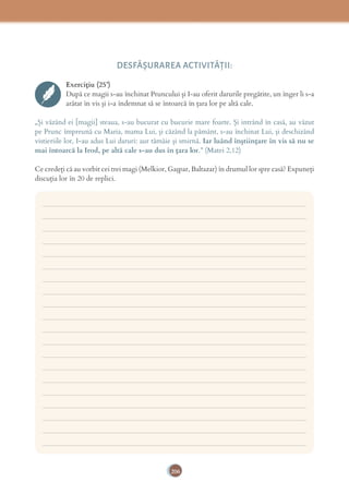 206
DESFĂȘURAREA ACTIVITĂŢII:
Exercițiu (25’)
După ce magii s-au închinat Pruncului și I-au oferit darurile pregătite, un înger li s-a
arătat în vis și i-a îndemnat să se întoarcă în țara lor pe altă cale.
„Și văzând ei [magii] steaua, s-au bucurat cu bucurie mare foarte. Și intrând în casă, au văzut
pe Prunc împreună cu Maria, mama Lui, și căzând la pământ, s-au închinat Lui, și deschizând
vistieriile lor, I-au adus Lui daruri: aur tămâie și smirnă. Iar luând înştiinţare în vis să nu se
mai întoarcă la Irod, pe altă cale s-au dus în ţara lor.” (Matei 2,12)
Ce credeți că au vorbit cei trei magi (Melkior, Gașpar, Baltazar) în drumul lor spre casă? Expuneți
discuția lor în 20 de replici.
___________________________________________________________________________
___________________________________________________________________________
___________________________________________________________________________
___________________________________________________________________________
___________________________________________________________________________
___________________________________________________________________________
___________________________________________________________________________
___________________________________________________________________________
___________________________________________________________________________
___________________________________________________________________________
___________________________________________________________________________
___________________________________________________________________________
___________________________________________________________________________
___________________________________________________________________________
___________________________________________________________________________
___________________________________________________________________________
___________________________________________________________________________
___________________________________________________________________________
___________________________________________________________________________
___________________________________________________________________________
 