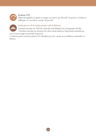 208
Evaluare (10’)
Sfânta Evanghelie ne spune că magii s-au întors „pe altă cale” în țara lor. Credeți că,
suﬂetește, ei s-au întors „aceiași” în țara lor?
Explicaţii cu rol de sprijin pentru cadrul didactic:
• primul exerciţiu are rolul de a dezvolta atât limbajul cât şi imaginaţia elevilor
• al doilea exerciţiu are menirea de a ﬁxa vizual măreţia şi importanţa statutului pe
care îl aveau magii în perioada respectivă
• evaluarea pune accent pe puterea de schimbare pe care o poate avea întâlnirea oamenilor cu
Hristos
 