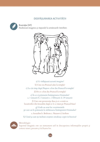 216
DESFĂȘURAREA ACTIVITĂŢII
Exercițiu (10’)
Analizează imaginea și răspunde la următoarele întrebări:
a) Ce înfățișează această imagine?
b) Cine era Pruncul adus la templu?
c) La cât timp după Naștere a fost dus Pruncul la templu?
d) De ce a fost dus Pruncul la templu?
e) În ce zi prăznuim Întâmpinarea Domnului?
a. 1 ianuarie b. 2 ianuarie c. 2 februarie d. 29 ianuarie
f) Cine este proorocița Ana și ce a vestit ea
locuitorilor din Ierusalim după ce L-a văzut pe Pruncul Iisus?
g) Unde au avut loc evenimentele
pe care azi le prăznuim la sărbătoarea Întâmpinării Domnului?
a. Ierusalim b. Betleem c. Nazaret d. Ierihon
h) Când și cum își închină creștinii ortodocși copiii în biserică?
Metodologie:
Suportul imagistic este un instrument util în descoperirea informațiilor proprii și
conexe temei, precum și în fixarea lor.
 
