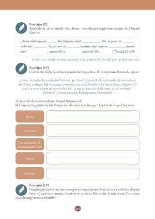 217
Exercițiu (5’)
Ajutându-te de cuvintele din chenar, completează rugăciunea rostită de Dreptul
Simeon:
„Acum slobozeşte pe ______ Tău Stăpâne, după ____________ Tău, în pace, că ________
ochii mei _________ Ta, pe care ai _________înaintea feţei tuturor __________, lumină
spre ______________ neamurilor şi __________ poporului Tău ________.” (Luca 2,29-30)
(mântuirea, robul, văzură, cuvântul, slava, popoarelor, Israel, gătit-o, descoperirea)
Exercițiu (10’)
Un text din slujba Vecerniei praznicului împărătesc al Întâmpinării Domnului spune:
„Prunc văzându-Te minunatul Simeon, pe Tine Cuvântul Cel mai înainte de veci născut
din Tatăl, a strigat: Mă înfricoșez și mă tem, cu mâinile mele a Te lua în brațe, Stăpâne. Ci
acela ce m-ai căutat pe mine robul tău, acum cu pace mă slobozește, ca un milostiv.”
(Stihiră la Vecernia mică la Întâmpinarea Domnului)
a) De ce fel de teamă vorbește dreptul Simeon aici?
b) Cum înțelegi numirile lui Dumnezeu din acest text liturgic? Explică în dreptul ﬁecăruia.
Prunc
Cel mai înainte de
veci născut din Tatăl
Cuvântul
Stăpân
Milostiv
____________________________________________________
____________________________________________________
____________________________________________________
____________________________________________________
____________________________________________________
____________________________________________________
____________________________________________________
____________________________________________________
____________________________________________________
____________________________________________________
Exercițiu (15’)
Imaginează-ți că ai visa într-o noapte un înger (poate chiar cel care a vorbit cu dreptul
Simeon) care te-ar anunța că mâine te va vizita Dumnezeu la tine acasă. Cum crezi
că ar decurge această întâlnire?
 