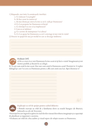 218
1) Răspunde, mai întâi, la următoarele întrebări:
a. Ce mâncare I-ai pregăti?
b. Ai face curat în camera ta?
c. Ai mai chema pe cineva la tine ca să-L vadă pe Dumnezeu?
d. Ce I-ai propune lui Dumnezeu să faceți?
e. Ce dorință I-ai cere să-ți împlinească?
f. Cum te-ai îmbrăca?
g. Ce cuvinte de întâmpinare I-ai adresa?
h. Ce I-ai spune lui Dumnezeu ca să-L convingi să mai vină în vizită?
2) Descrie în spaţiul de mai jos modul în care ar decurge întâlnirea:
___________________________________________________________________________
___________________________________________________________________________
___________________________________________________________________________
___________________________________________________________________________
___________________________________________________________________________
___________________________________________________________________________
___________________________________________________________________________
___________________________________________________________________________
___________________________________________________________________________
___________________________________________________________________________
___________________________________________________________________________
___________________________________________________________________________
___________________________________________________________________________
___________________________________________________________________________
___________________________________________________________________________
Evaluare (10’)
a) De ce crezi că ar veni Dumnezeu la tine acasă să îți facă o vizită? Imaginează-ți trei
motive posibile și discută-le cu colegii.
b) Tu știi cum arată la tine acasă. Dar oare cum arată la Dumnezeu acasă? Prezintă în 10 replici
dialogul pe care l-ai avea cu Dumnezeu pentru a aﬂa cum arată casa Lui. Apoi deseneaz-o!
Explicaţii cu rol de sprijin pentru cadrul didactic:
• Primele exerciţii au rolul de a familiariza elevii cu textele liturgice ale Bisericii,
îndeosebi cu cele ale Vecerniei.
• Exerciţiul în care îngerul ar apărea în visul elevilor vizează dezvoltarea imaginaţiei şi a capacităţii
de planiﬁcare şi organizare a acestora.
• Evaluarea are rolul de a ﬁxa auditiv şi vizual repere ale relaţiei noastre cu Dumnezeu.
 