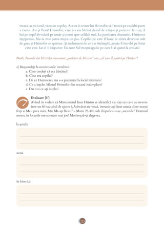 223
treacă cu piciorul, văzu un copilaș. Acesta îi ceruse lui Hristofor să-l treacă pe cealaltă parte
a râului. Zis și făcut! Hristofor, care era un bărbat destul de vânjos și puternic la trup, îl
luă pe copil de-ndată pe umăr și porni spre celălalt mal. La jumătatea drumului, Hristosor
înțepenise. Nu se mai putea mișca un pas. Copilul pe care îl luase în cârcă devenise atât
de greu și Hristofor se speriase. Și nedumerit de ce i se întâmplă, acesta îl întrebă pe băiat
cine este. Iar el îi răspunse: Eu sunt ﬁul moșneagului pe care l-ai ajutat la amiază!
Notă: Numele lui Hristofor înseamnă „purtător de Hristos” sau „cel care îl poartă pe Hristos”!
a) Răspundeți la următoarele întrebări:
a. Cine credeți că era bătrânul?
b. Cine era copilul?
c. De ce Dumnezeu nu s-a prezentat la locul întâlnirii?
d. Ce a înțeles Sfântul Hristofor din această întâmplare?
e. Dar voi ce ați înțeles?
Evaluare (5’)
Având în vedere că Mântuitorul Iisus Hristos se identiﬁcă cu toți cei care au nevoie
într-un fel sau altul de ajutor („Adevărat zic vouă, întrucât aţi făcut unuia dintr-aceşti
fraţi ai Mei, prea mici, Mie Mi-aţi făcut.” – Matei 25,40), sub chipul cui s-ar „ascunde” Domnul
nostru în locurile menționate mai jos? Motivează-ți alegerea.
la școală
acasă
în biserică
___________________________________________________________________________
___________________________________________________________________________
___________________________________________________________________________
___________________________________________________________________________
___________________________________________________________________________
___________________________________________________________________________
 