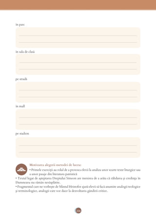 224
în parc
în sala de clasă
pe stradă
în mall
pe stadion
Motivarea alegerii metodei de lucru:
• Primele exerciţii au rolul de a provoca elevii la analiza unor scurte texte liturgice sau
a unor pasaje din literatura patristică
• Textul legat de aşteptarea Dreptului Simeon are menirea de a arăta că răbdarea şi credinţa în
Dumnezeu nu rămân nerăsplătite.
• Fragmentul care ne vorbeşte de Sfântul Hristofor ajută elevii să facă anumite analogii teologice
şi terminologice, analogii care vor duce la dezvoltarea gândirii critice.
___________________________________________________________________________
___________________________________________________________________________
___________________________________________________________________________
___________________________________________________________________________
___________________________________________________________________________
___________________________________________________________________________
___________________________________________________________________________
___________________________________________________________________________
___________________________________________________________________________
___________________________________________________________________________
 