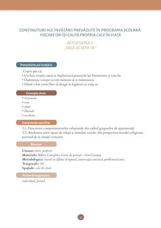 23
CONŢINUTURI ALE ÎNVĂŢĂRII PREVĂZUTE ÎN PROGRAMA ȘCOLARĂ:
FIECARE OM ÎȘI CAUTĂ PROPRIA CALE ÎN VIAŢĂ
ACTIVITATEA 2:
„FACĂ-SE VOIA TA!”
Prerechizite ale învăţării:
Copiii știu că:
• Un bun creştin caută să împlinească poruncile lui Dumnezeu şi voia Sa.
• Dumnezeu voieşte ca toţi oamenii să se mântuiască.
• Omul a fost creat liber să aleagă în legătură cu viaţa sa.
Concepte cheie:
• creştinism
• voie
• sﬁnţi
• libertate
• ascultare
Competenţe speciﬁce:
2.1. Descrierea comportamentelor relaționale din cadrul grupurilor de apartenență
2.2. Analizarea unor tipuri de relații și atitudini sociale, din perspectiva moralei religioase,
pornind de la situații concrete
Resurse:
Umane: elevi, profesor
Materiale: Biblia, Liturghier, Carte de poveşti – Ion Creangă
Metodologice: lucrul cu Sfânta Scriptură, conversaţia euristică, problematizarea
Temporale: 50’
Spațiale: sala de clasă
Forme de organizare:
individual, frontal
 