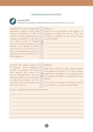 230
DESFĂȘURAREA ACTIVITĂŢII
Exercițiu (20’)
Călătorul din Ierusalim continuă relatarea evenimentelor la care a asistat:
Iisus Hristos S-a dus la Templul din
Ierusalim și, văzând în curte mulți
vânzători, schimbători de bani și
oameni care făceau gălăgie precum
în piață, s-a supărat și i-a dat afară.
Le-a amintit tuturor că Templul
este un loc pentru rugăciune și de
liniștire, nu de gălăgie și comerț.
Acest lucru i-a cam enervat pe cei
care erau conducători pe acolo și se
gândeau cum să-L prindă pe Iisus și
să Îl pedepsească.
Luni
Aplicație!
Locul în care noi mergem să ne rugăm și să
participăm la slujbe este biserica. Cum este
atmosfera în bisericile în care ai fost? Descrie
această atmosferă.
______________________________________
______________________________________
______________________________________
______________________________________
______________________________________
Domnul Iisus Hristos merge iar
la Ierusalim. Acolo conducătorii
evreilor L-au așteptat ca să Îi pună
niște întrebări grele pentru a-L
încurca. Domnul Hristos însă le-a
spus câteva pilde și a încercat să pună
în suﬂetul lor învățături de folos.
Una dintre cele mai importante este
Pilda celor 10 fecioare.
Marți
Aplicație!
Pilda celor 10 fecioare se aﬂă în Sfânta Scriptură
în Evanghelia de la Matei 25, 1-13. Acolo suntem
îndemnați să priveghem și să ne rugăm pentru
a ﬁ pregătiți de întâlnirea cu Mântuitorul Iisus
Hristos.
a) Ce credeți că înseamnă acest îndemn? Discută
cu profesorul și cu colegii această problemă.
b) Scrie o rugăciune personală către Dumnezeu.
______________________________________________________________________________
______________________________________________________________________________
______________________________________________________________________________
______________________________________________________________________________
______________________________________________________________________________
______________________________________________________________________________
______________________________________________________________________________
 