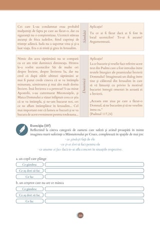 235
Cei care L-au condamnat erau probabil
mulțumiți de fapta pe care au făcut-o, dar cu
siguranță nu o conștientizau. Ucenicii stăteau
ascunși de frica iudeilor, ﬁind cuprinși de
tristețe adâncă. Iuda nu a suportat vina și și-a
luat viața. Era o zi tristă și grea în Ierusalim.
Sâmbătă
Aplicație!
Tu ce ai ﬁ făcut dacă ai ﬁ fost în
locul ucenicilor? Te-ai ﬁ ascuns?
Argumentează.
Nimic din acea săptămână nu se compară
cu ce am trăit duminică dimineața. Hristos
le-a vorbit ucenicilor Săi de multe ori
despre Înviere, despre Învierea Sa, dar nu
cred că după zilele ultimei săptămâni ar
mai ﬁ putut crede cineva că se va întâmpla
minunata, uimitoarea și mai ales mult dorita
Înviere. Însă Învierea s-a petrecut! S-au mirat
Apostolii, s-au cutremurat Mironosițele, și
Maica Domnului a văzut înfăptuit ceea ce știa
că se va întâmpla, și ne-am bucurat noi, cei
ce ne aﬂam întâmplător în Ierusalim... Cel
mai important este că lumea se bucură și se va
bucura de acest eveniment pentru totdeauna...
Duminică
Aplicație!
La ce bucurie și veselie face referire acest
text din Psalmi care a fost introdus între
textele liturgice ale praznicului Învierii
Domnului? Imaginează un dialog între
tine și călătorul din Ierusalim în care
să vă lămuriți cu privire la motivul
bucuriei întregii omeniri în această zi
a Învierii.
„Aceasta este ziua pe care a făcut-o
Domnul, să ne bucurăm şi să ne veselim
întru ea.”
(Psalmul 117,24)
Exercițiu (10’)
Reﬂectând la câteva categorii de oameni care suferă și având proaspătă în minte
imaginea marii suferințe a Mântuitorului pe Cruce, completează în spațiile de mai jos:
· ce gândești față de ele
· ce ți-ai dori să faci pentru ele
· ce anume ai face dacă te-ai aﬂa concret în situațiile respective.
a. un copil care plânge
b. un cerșetor care nu are ce mânca
Ce gândesc
Ce gândesc
Ce aș dori să fac
Ce aș dori să fac
Ce fac
Ce fac
 