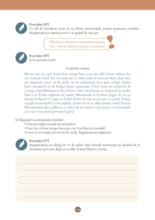 239
Mirodenie = plantă sau substanţă aromatică;
Mir = ulei de măsline preparat cu mirodenii
Exercițiu (10’)
Ce fel de mirodenii crezi că au folosit mironosiţele pentru prepararea mirului?
Imaginează-ţi o reţetă şi scrie-o în spaţiul de mai jos:
!Exercițiu (10’)
a) Lecturează textul:
Creştinul curajos
Mircea este un copil foarte bun: învaţă bine şi are un suﬂet foarte iubitor, dar
este şi foarte timid. Nu are curaj nici să ridice mâna la ore câteodată, chiar dacă
ştie răspunsul corect. Şi de multe ori nu îndrăzneşte să-şi ajute colegii. Astăzi,
însă, a învăţat la ora de Religie despre mironosiţe. A fost uimit de curajul lor de
a merge după Mântuitorul Iisus Hristos chiar când Acesta era batjocorit şi umilit.
Dacă s-ar ﬁ lăsat stăpânite de teamă, Mântuitorul ar ﬁ rămas singur de tot pe
drumul Golgotei! Ce greu ar ﬁ fost! Părăsit de toţi cei pe care i-a ajutat! Totuşi,
curajul mironosiţelor a fost răsplătit, pentru că ele au aﬂat primele vestea Învierii
Mântuitorului! Aşa că Mircea s-a decis: de azi înainte va ﬁ curajos ca mironosiţele
şi nu-şi va mai părăsi prietenii la greu!
b) Răspunde la următoarele întrebări:
• Cum îți explici curajul mironosițelor?
• Care este cel mai curajos lucru pe care l-ai făcut tu vreodată?
• Crezi că un creștin are nevoie de curaj? Argumentează răspunsul.
Exercițiu (15’)
Imaginează-ți un dialog de 15 de replici între femeile mironosiţe pe drumul de la
mormânt spre casă, după ce au aﬂat că Iisus Hristos a înviat.
___________________________________________________________________________
___________________________________________________________________________
___________________________________________________________________________
___________________________________________________________________________
___________________________________________________________________________
___________________________________________________________________________
 