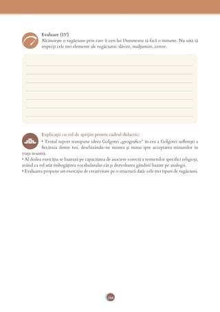 244
Evaluare (15’)
Alcătuiește o rugăciune prin care îi ceri lui Dumnezeu să facă o minune. Nu uita să
respecți cele trei elemente ale rugăciunii: slăvire, mulțumire, cerere.
___________________________________________________________________________
___________________________________________________________________________
___________________________________________________________________________
___________________________________________________________________________
___________________________________________________________________________
___________________________________________________________________________
___________________________________________________________________________
Explicaţii cu rol de sprijin pentru cadrul didactic:
• Textul suport transpune ideea Golgotei „geograﬁce” în cea a Golgotei suﬂeteşti a
ﬁecăruia dintre noi, deschizându-ne mintea şi inima spre acceptarea minunilor în
viaţa noastră.
• Al doilea exerciţiu se bazează pe capacitatea de asociere corectă a termenilor speciﬁci religioşi,
având ca rol atât îmbogăţirea vocabularului cât şi dezvoltarea gândirii bazate pe analogii.
• Evaluarea propune un exerciţiu de creativitate pe o structură dată: cele trei tipuri de rugăciuni.
 