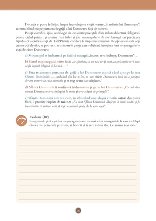25
Discuţia va putea ﬁ dirijată înspre încredinţarea vieţii noastre „în mâinile lui Dumnezeu”,
accentul fiind pus pe purtarea de grijă a lui Dumnezeu faţă de oameni.
Puteți valoriﬁca, apoi, o analogie cu una dintre poveştile aﬂate în lista de lecturi obligatorii
pentru ciclul primar, și anume Fata babei şi fata moşneagului - de Ion Creangă, cu precizarea
faptului că ascultarea faţă de Tată/Părinte conduce la împlinirea binelui. Deşi povestea este deja
cunoscută elevilor, se pot reciti următoarele pasaje care reliefează însoţirea fetei moşneagului în
viaţă de către Dumnezeu:
a) Moşneagul o îndeamnă pe fată să meargă „încotro te-a îndrepta Dumnezeu”…
b) Sfatul moşneagului către fată: „te sfătuiesc, ca un tată ce-ţi sunt, ca, orişiunde te-i duce,
să ﬁi supusă, blajină şi harnică…;”
c) Fata recunoaşte purtarea de grijă a lui Dumnezeu atunci când ajunge la casa
Sﬁntei Duminici: „…umblând din loc în loc, m-am rătăcit. Dumnezeu însă m-a povăţuit
de-am nimerit la casa dumitale şi te rog să-mi dai sălăşluire.”
d) Sfânta Duminică îi conﬁrmă îndrumarea şi grija lui Dumnezeu: „Cu adevărat
numai Dumnezeu te-a îndreptat la mine şi te-a scăpat de primejdii”.
e) Sfânta Duminică este cea care, în schimbul unei slujiri cinstite astăzi din partea
fetei, îi promite răsplata de mâine: „Eu sunt Sfânta Duminică. Slujeşte la mine astăzi şi ﬁi
încredinţată că mâine n-ai să ieşi cu mâinile goale de la casa mea”.
Evaluare (10’)
Imaginează-ţi că eşti fata moşneagului care tocmai a fost alungată de la casa ei. După
câteva zile petrecute pe drum, ai hotărât să îi scrii tatălui tău. Ce anume i-ai scrie?
___________________________________________________________________________
___________________________________________________________________________
___________________________________________________________________________
___________________________________________________________________________
___________________________________________________________________________
___________________________________________________________________________
___________________________________________________________________________
___________________________________________________________________________
___________________________________________________________________________
___________________________________________________________________________
 