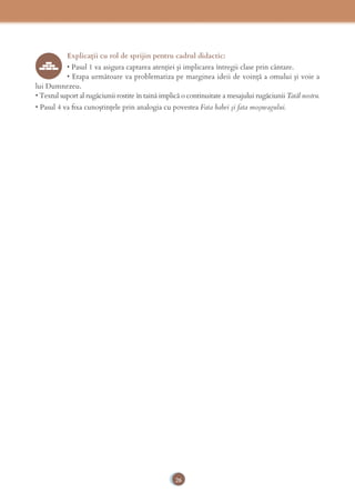 26
Explicaţii cu rol de sprijin pentru cadrul didactic:
• Pasul 1 va asigura captarea atenţiei şi implicarea întregii clase prin cântare.
• Etapa următoare va problematiza pe marginea ideii de voinţă a omului şi voie a
lui Dumnezeu.
• Textul suport al rugăciunii rostite în taină implică o continuitate a mesajului rugăciunii Tatăl nostru.
• Pasul 4 va ﬁxa cunoştinţele prin analogia cu povestea Fata babei şi fata moşneagului.
 