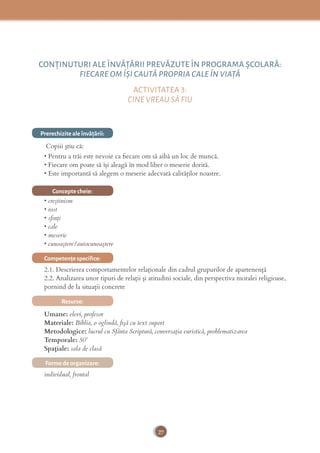 27
CONŢINUTURI ALE ÎNVĂŢĂRII PREVĂZUTE ÎN PROGRAMA ȘCOLARĂ:
FIECARE OM ÎȘI CAUTĂ PROPRIA CALE ÎN VIAŢĂ
ACTIVITATEA 3:
CINE VREAU SĂ FIU
Prerechizite ale învăţării:
Copiii știu că:
• Pentru a trăi este nevoie ca ﬁecare om să aibă un loc de muncă.
• Fiecare om poate să își aleagă în mod liber o meserie dorită.
• Este importantă să alegem o meserie adecvată calităților noastre.
Concepte cheie:
• creştinism
• rost
• sﬁnţi
• cale
• meserie
• cunoaştere/autocunoaştere
Competenţe speciﬁce:
2.1. Descrierea comportamentelor relaționale din cadrul grupurilor de apartenență
2.2. Analizarea unor tipuri de relații și atitudini sociale, din perspectiva moralei religioase,
pornind de la situații concrete
Resurse:
Umane: elevi, profesor
Materiale: Biblia, o oglindă, ﬁşă cu text suport
Metodologice: lucrul cu Sfânta Scriptură, conversaţia euristică, problematizarea
Temporale: 50’
Spațiale: sala de clasă
Forme de organizare:
individual, frontal
 