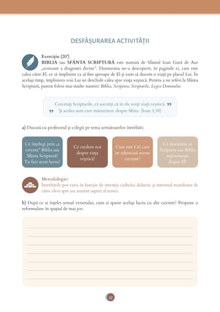 32
DESFĂȘURAREA ACTIVITĂŢII
Exercițiu (20’)
BIBLIA sau SFÂNTA SCRIPTURĂ este numită de Sfântul Ioan Gură de Aur
„scrisoare a dragostei divine”. Dumnezeu ne-a descoperit, în paginile ei, care este
calea către El, ce să împlinim ca să ﬁm aproape de El și cum să ducem o viață pe placul Lui. În
același timp, împlinirea voii Lui ne deschide calea spre viața veșnică. Pentru a ne referi la Sfânta
Scriptură, putem folosi mai multe numiri: Biblia, Scriptura, Scripturile, Legea Domnului.
Cercetaţi Scripturile, că socotiţi că în ele aveţi viaţă veşnică.
Şi acelea sunt care mărturisesc despre Mine. (Ioan 5,39)„ ”
a) Discută cu profesorul și colegii pe tema următoarelor întrebări:
Ce înțelegi prin „a
cerceta” Biblia sau
Sfânta Scriptură?
Tu faci acest lucru?
Ce credem noi
despre viața
veșnică?
Cine este Cel care
ne adresează aceste
cuvinte?
Ce înseamnă că
Scriptura sau Biblia
mărturisește
despre El?
Metodologie:
Întrebările pot varia în funcție de intenția cadrului didactic și interesul manifestat de
către elevi spre un anumit aspect al temei.
b) După ce ai înțeles sensul versetului, cum ai spune același lucru cu alte cuvinte? Propune o
reformulare în spațiul de mai jos:
___________________________________________________________________________
___________________________________________________________________________
___________________________________________________________________________
___________________________________________________________________________
___________________________________________________________________________
___________________________________________________________________________
___________________________________________________________________________
 