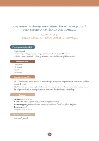 35
CONŢINUTURI ALE ÎNVĂŢĂRII PREVĂZUTE ÎN PROGRAMA ȘCOLARĂ:
BIBLIA ȘI BISERICA ARATĂ CALEA SPRE DUMNEZEU
ACTIVITATEA 2:
PRIN SCRIERILE SFINŢILOR, PE URMELE LUI DUMNEZEU
Prerechizite ale învăţării:
Copiii știu că:
• Biblia cuprinde „povestiri religioase”care vorbesc despre Dumnezeu
• Biserica este constituită din toţi oamenii care cred în acelaşi Dumnezeu
Concepte cheie:
• creştinism
• Scriptură
• iubire
• mântuire
Competenţe speciﬁce:
1.1. Compararea unor opinii cu semniﬁcație religioasă, exprimate în raport cu diferite
situații de viață
1.2. Sintetizarea principalelor îndatoriri ale unui creștin, pe baza valoriﬁcării unor situații
din viața cotidiană, a exemplelor unor persoane din Biblie și a unor sﬁnți
Resurse:
Umane: elevi, profesor
Materiale: Biblia, ﬁşă de lucru, scrieri ale Sﬁnţilor Părinţi.
Metodologice: problematizarea, conversaţia euristică, lucrul cu Sfânta Scriptură
Temporale: 50’
Spațiale: sala de clasă
Forme de organizare:
individual, frontal
 