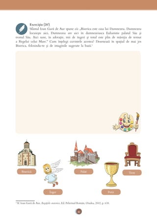 41
Exercițiu (20’)
Sfântul Ioan Gură de Aur spune că: „Biserica este casa lui Dumnezeu. Dumnezeu 
locuiește  aici,  Dumnezeu  are  aici  în  dumnezeiasca  Euharistie  palatul  Său  și 
tronul Său. Aici sunt, în adorație, mii de îngeri și totul este plin de măreția de temut 
a Regelui celui Mare.” Cum înțelegi cuvintele acestea? Desenează în spațiul de mai jos 
Biserica, folosindu-te și de imaginile sugerate la bază.3
3
Sf. Ioan Gură de Aur, Bogățiile oratorice, Ed. Pelerinul Român, Oradea, 2002, p. 638.
Biserică
Înger
Palat
Potir
Tron
 