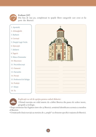 42
_______________________ _______________________
_______________________ _______________________
_______________________ _______________________
_______________________ _______________________
_______________________ _______________________
_______________________ _______________________
_______________________ _______________________
_______________________ _______________________
Evaluare (10’)
Din lista de mai jos, completează în spațiile libere categoriile care crezi că fac 
parte din Biserică:
1. Apostolii
2. Arhanghelii
3. Barbarii
4. Cuvioșii
5. Drepții Legii Vechi
6. Episcopii
7. Idolatrii
8. Îngerii
9. Maica Domnului
10. Mucenicii
11. Necredincioșii
12. Oamenii
13. Patriarhii
14. Preoții
15. Profesorul de Religie
16. Profeții
17. Sfinții
18. Tu
Explicaţii cu rol de sprijin pentru cadrul didactic:
• Primul exerciţiu are rolul sintetic de a deﬁni Biserica din punct de vedere istoric,
geograﬁc şi teologic.
• Etapa următoare face legătura între elev şi Biserică, urmărind identiﬁcarea acestuia ca membru
al Bisericii.
• Următoarele două exerciţii au menirea de a „umple” cu elemente speciﬁce noţiunea de Biserică.
 