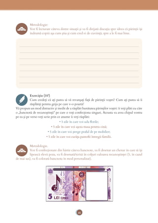 45
Metodologie:
Vor fi lecturate câteva dintre situaţii şi va fi dirijată discuţia spre ideea că părinţii îşi
îndrumă copiii aşa cum ştiu şi cum cred ei de cuviinţă, spre a le fi mai bine.
___________________________________________________________________________
___________________________________________________________________________
___________________________________________________________________________
___________________________________________________________________________
___________________________________________________________________________
___________________________________________________________________________
___________________________________________________________________________
Exercițiu (10’)
Cum credeţi că aţi putea să vă revanşaţi faţă de părinţii voştri? Cum aţi putea să îi
răsplătiţi pentru grija pe care v-o poartă?
Vă propun un mod distractiv şi inedit de a răsplăti bunătatea părinţilor voştri: îi veţi plăti cu câte
o „bancnotă de recunoştinţă” pe care o veţi confecţiona singuri. Aceasta va avea chipul vostru
pe ea şi pe verso veţi scrie prin ce anume îi veţi răsplăti:
• 5 zile în care voi uda ﬂorile;
• 5 zile în care voi aşeza masa pentru cină;
• 5 zile în care voi şterge praful de pe mobilier;
• 5 zile în care voi curăţa pantoﬁi întregii familii.
Metodologie.
Vor fi confecţionate din hârtie câteva bancnote, va fi desenat un chenar în care să îşi
lipească elevii poza, va fi desenată/scrisă în colţuri valoarea recunoştinţei (5, în cazul
de mai sus), va fi colorată bancnota în mod personalizat).
 