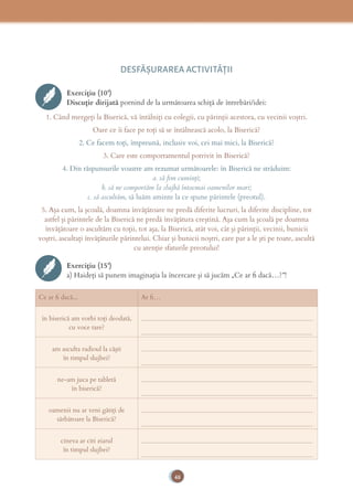 48
DESFĂȘURAREA ACTIVITĂŢII
Exercițiu (10’)
Discuție dirijată pornind de la următoarea schiță de întrebări/idei:
1. Când mergeţi la Biserică, vă întâlniţi cu colegii, cu părinţii acestora, cu vecinii voştri.
Oare ce îi face pe toţi să se întâlnească acolo, la Biserică?
2. Ce facem toţi, împreună, inclusiv voi, cei mai mici, la Biserică?
3. Care este comportamentul potrivit în Biserică?
4. Din răspunsurile voastre am rezumat următoarele: în Biserică ne străduim:
a. să ﬁm cuminţi;
b. să ne comportăm la slujbă întocmai oamenilor mari;
c. să ascultăm, să luăm aminte la ce spune părintele (preotul).
5. Aşa cum, la şcoală, doamna învăţătoare ne predă diferite lucruri, la diferite discipline, tot
astfel şi părintele de la Biserică ne predă învăţătura creştină. Aşa cum la şcoală pe doamna
învăţătoare o ascultăm cu toţii, tot aşa, la Biserică, atât voi, cât şi părinţii, vecinii, bunicii
voştri, ascultaţi învăţăturile părintelui. Chiar şi bunicii noştri, care par a le şti pe toate, ascultă
cu atenţie sfaturile preotului!
Exercițiu (15’)
a) Haideţi să punem imaginaţia la încercare şi să jucăm „Ce ar ﬁ dacă…?”!
Ce ar ﬁ dacă... Ar ﬁ…
în biserică am vorbi toţi deodată,
cu voce tare?
_____________________________________________________
_____________________________________________________
am asculta radioul la căşti
în timpul slujbei?
_____________________________________________________
_____________________________________________________
ne-am juca pe tabletă
în biserică?
_____________________________________________________
_____________________________________________________
oamenii nu ar veni gătiţi de
sărbătoare la Biserică?
_____________________________________________________
_____________________________________________________
cineva ar citi ziarul
în timpul slujbei?
_____________________________________________________
_____________________________________________________
 