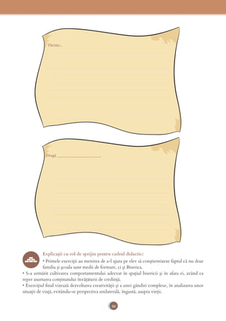 50
Părinte...
____________________________________________________________
____________________________________________________________
____________________________________________________________
____________________________________________________________
____________________________________________________________
____________________________________________________________
____________________________________________________________
____________________________________________________________
____________________________________________________________
____________________________________________________________
Dragă _____________________,
____________________________________________________________
____________________________________________________________
____________________________________________________________
____________________________________________________________
____________________________________________________________
____________________________________________________________
____________________________________________________________
____________________________________________________________
____________________________________________________________
____________________________________________________________
Explicaţii cu rol de sprijin pentru cadrul didactic:
• Primele exerciții au menirea de a-l ajuta pe elev să conștientizeze faptul că nu doar
familia și școala sunt medii de formare, ci și Biserica.
• S-a urmărit cultivarea comportamentului adecvat în spațiul bisericii și în afara ei, având ca
reper asumarea conținutului învățăturii de credință.
• Exercițiul ﬁnal vizează dezvoltarea creativității și a unei gândiri complexe, în analizarea unor
situații de viață, evitându-se perspectiva unilaterală, îngustă, asupra vieții.
 