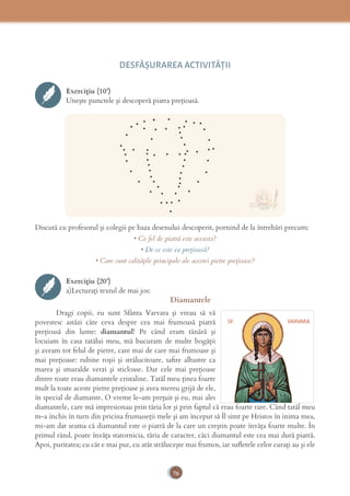 76
DESFĂȘURAREA ACTIVITĂŢII
Exercițiu (10’)
Uneşte punctele şi descoperă piatra preţioasă.
Discută cu profesorul și colegii pe baza desenului descoperit, pornind de la întrebări precum:
• Ce fel de piatră este aceasta?
• De ce este ea prețioasă?
• Care sunt calitățile principale ale acestei pietre prețioase?
Exercițiu (20’)
a)Lecturați textul de mai jos:
Diamantele
Dragi copii, eu sunt Sfânta Varvara şi vreau să vă
povestesc astăzi câte ceva despre cea mai frumoasă piatră
preţioasă din lume: diamantul! Pe când eram tânără şi
locuiam în casa tatălui meu, mă bucuram de multe bogăţii
şi aveam tot felul de pietre, care mai de care mai frumoase şi
mai preţioase: rubine roşii şi strălucitoare, saﬁre albastre ca
marea şi smaralde verzi şi sticloase. Dar cele mai preţioase
dintre toate erau diamantele cristaline. Tatăl meu ţinea foarte
mult la toate aceste pietre prețioase şi avea mereu grijă de ele,
în special de diamante. O vreme le-am preţuit şi eu, mai ales
diamantele, care mă impresionau prin tăria lor şi prin faptul că erau foarte rare. Când tatăl meu
m-a închis în turn din pricina frumuseţii mele şi am început să Îl simt pe Hristos în inima mea,
mi-am dat seama că diamantul este o piatră de la care un creştin poate învăţa foarte multe. În
primul rând, poate învăţa statornicia, tăria de caracter, căci diamantul este cea mai dură piatră.
Apoi, puritatea; cu cât e mai pur, cu atât străluceşte mai frumos, iar suﬂetele celor curaţi au şi ele
SF. VARVARA
 