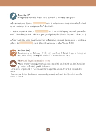 78
Exercițiu (10’)
Completează versetele de mai jos cu expresiile şi cuvintele care lipsesc:
a. „Despre mărgean şi despre , nici să mai pomenim, iar agonisirea înţelepciunii
întrece cu mult pe aceea a mărgăritarelor.” (Iov 28,18)
b. „Şi şi-au învârtoşat inima ca , ca să nu asculte legea şi cuvintele pe care le-a
trimis Domnul Savaot prin Duhul Lui, prin graiul proorocilor celor de altădată.” (Zaharia 7,12).
c. „Şi au văzut locul unde stătea Dumnezeul lui Israel; sub picioarele Lui era ceva, ce semăna cu
un lucru de , curat şi limpede ca seninul cerului.” (Ieşire 24,10)
Evaluare (10’)
Imaginează-ţi un dialog de 10-12 replici cu colegul de bancă, în care să foloseşti cât
mai multe calități ale sﬁnților, pe care să le putem dobândi și noi.
Motivarea alegerii metodei de lucru:
• Suita de exerciții propuse vizează asocierea dintre un element concret (diamantul)
și calitatea suﬂetească speciﬁcă sﬁnțeniei.
• Lectura este importantă în vederea dezvoltării capacității de gândire critică și sintetizării
ideilor.
• Cunoaşterea vieților sﬁnților este importantă pentru că, astfel, elevilor li se oferă modele
demne de urmat.
 
