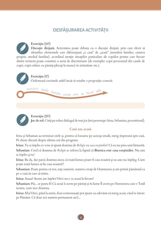 8
DESFĂȘURAREA ACTIVITĂŢII
Exercițiu (10’)
Discuție dirijată. Activitatea poate debuta cu o discuție dirijată, prin care elevii să
identiﬁce elementele care diferențiază „o casă” de „acasă” (membrii familiei, camera
proprie, mediul familiar), acordând atenţie situaţiilor particulare ale copiilor pentru care ﬁecare
dintre termeni poate constitui o sursă de discriminare (de exemplu: copii provenind din casele de
copii, copii orfani, cu părinţi plecaţi la muncă în străinătate etc.).
Exercițiu (5’)
Ordonează cuvintele astfel încât să rezulte o propoziție corectă:
noastră unde familia acasă este se locul află
Exercițiu (25’)
Jocderol.Citițiperoluridialoguldemaijos(treipersonaje:Irina,Sebastian,povestitorul).
Casă sau acasă
Irina și Sebastian au terminat orele și, pentru că locuiesc pe aceeași stradă, merg împreună spre casă.
Pe drum discută despre ultima oră din program:
Irina: Tu ai înțeles ce voia să spună doamna de Religie cu casa creștinilor? Că eu nu prea sunt lămurită.
Sebastian: Cred că doamna de Religie se referea la faptul că Biserica este casa creștinilor. Nu asta
ai înțeles și tu?
Irina: Ba da, dar parcă doamna zicea că toată lumea poate ﬁ casa noastră și eu asta nu înțeleg. Cum
poate toată lumea să ﬁe casa noastră?!
Sebastian: Poate pentru că noi, toți oamenii, suntem creați de Dumnezeu și am primit pământul ca
pe o casă în care să trăim.
Irina: Aaaaa! Acum am înțeles! Deci nu e ca acasă la ﬁecare!
Sebastian: Păi... ar putea ﬁ! Că acasă îi avem pe părinți și în lume Îl avem pe Dumnezeu care e Tatăl
nostru, cum zice doamna.
Irina: Aha! Deci, până la urmă, doar cosmonauții pot spune cu adevărat că merg acasă, când se întorc
pe Pământ. Că doar noi suntem permanent aici!...
 