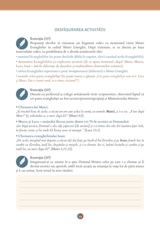 84
DESFĂȘURAREA ACTIVITĂŢII
Exercițiu (15’)
Propuneți elevilor să vizioneze un fragment video cu momentul citirii Sﬁntei
Evangheliei în cadrul Sﬁntei Liturghii. După vizionare, se va discuta pe baza
materialului video, cu posibilitatea de a aborda următoarele idei:
• numărul Evangheliilor (se poate deschide Biblia la cuprins, elevii cautând acolo Evangheliile);
• denumirea Evangheliilor cu explicarea acestora (de ce apare termenul „după” Matei, Marcu,
Luca, Ioan – micile diferenţe de abordare şi multitudinea elementelor comune);
• citirea Evangheliei reprezintă o parte învăţătorească (didactică) a Sﬁntei Liturghii;
• numele celor patru evanghelişti (Se poate insera o glumă: „Cei patru evanghelişti erau trei: Luca
şi Matei. Dac-a murit unul, n-a rămas niciunul!”).
Exercițiu (10’)
Discută cu profesorul și colegii următoarele texte scripturistice, observând faptul că
cei patru evanghelişti au fost ucenici/prieteni/apropiaţi ai Mântuitorului Hristos:
• Chemarea lui Matei:
„Şi trecând Iisus de acolo, a văzut un om care şedea la vamă, cu numele Matei, şi i-a zis: „Vino după
Mine!” Şi, ridicându-se, a mers după El.” (Matei 9,9)
• Marcu şi Luca – amândoi făceau parte dintre cei 70 de ucenici ai Domnului:
„Iar după acestea, Domnul a ales alţi şaptezeci [de ucenici] şi i-a trimis doi câte doi înaintea feţei Sale,
în ﬁecare cetate şi loc unde El Însuşi avea să meargă...” (Luca 10,1)
• Chemarea evanghelistului Ioan:
„De acolo, mergând mai departe, a văzut alţi doi fraţi, pe Iacob al lui Zevedeu şi pe Ioan, fratele lui, în
corabie cu Zevedeu, tatăl lor, dregându-şi mrejele, şi i-a chemat. Iar ei, îndată lasându-şi corabia şi pe
tatăl lor, au mers dupa El”. (Matei 4,21-22)
Exercițiu (10’)
Imaginează-ţi ce anume le-a spus Domnul Hristos celor pe care i-a chemat să Îi
devină ucenici sau apostoli, astfel încât aceştia au renunţat la viaţa lor de până atunci
şi L-au urmat. Scrie textul în zece rânduri.
___________________________________________________________________________
___________________________________________________________________________
___________________________________________________________________________
___________________________________________________________________________
___________________________________________________________________________
 