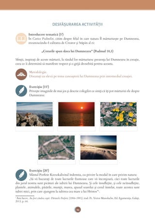 96
DESFĂȘURAREA ACTIVITĂŢII
Introducere tematică (5’)
În Cartea Psalmilor, citim despre felul în care natura Îl mărturisește pe Dumnezeu,
recunoscându-I calitatea de Creator și Stăpân al ei:
„Cerurile spun slava lui Dumnezeu” (Psalmul 18,1)
Sﬁnții, inspirați de aceste mărturii, la rândul lor mărturisesc prezența lui Dumnezeu în creație,
ceea ce îi determină să manifeste respect și o grijă deosebită pentru aceasta.
Metodologie.
Discutați cu elevii pe tema cunoașterii lui Dumnezeu prin intermediul creației.
Exercițiu (15’)
Privește imaginile de mai jos și descrie colegilor ce simți că îți pot mărturisi ele despre
Dumnezeu:
Exercițiu (20’)
Sfântul Porﬁrie Kavsokalivitul îndemna, cu privire la modul în care privim natura:
„Să vă bucurați de toate lucrurile frumoase care vă înconjoară, căci toate lucrurile
din jurul nostru sunt picături ale iubirii lui Dumnezeu. Și cele însuﬂețite, și cele neînsuﬂețite,
plantele, animalele, păsările, munții, marea, apusul soarelui și cerul înstelat, toate acestea sunt
iubiri mici, prin care ajungem la iubirea cea mare a lui Hristos”1
.
1
Ana Iacov, Au fost cândva copii: Părintele Porﬁrie (1906-1991), trad. Pr. Victor Manolache, Ed. Egumenița, Galați,
2013, p. 64.
 