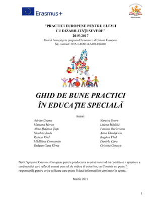 1
”PRACTICI EUROPENE PENTRU ELEVII
CU DIZABILITĂȚI SEVERE”
2015-2017
Proiect finanțat prin programul Erasmus + al Uniunii Europene
Nr. contract: 2015-1-RO01-KA101-014808
GHID DE BUNE PRACTICI
ÎN EDUCAȚIE SPECIALĂ
Autori:
Adrian Cozma
Mariana Meran
Alina Ștefania Țuțu
Nicoleta Radu
Raluca Vlad
Narcisa Soare
Lizetta Mihăilă
Paulina Rucăreanu
Anna Tămășescu
Bogdan Vlad
Mădălina Constantin
Drăgan Cara Elena
Daniela Cara
Cristina Cotescu
Notă: Sprijinul Comisiei Europene pentru producerea acestui material nu constituie o aprobare a
conținutului care reflectă numai punctul de vedere al autorilor, iar Comisia nu poate fi
responsabilă pentru orice utilizare care poate fi dată informațiilor conținute în acesta.
Martie 2017
 