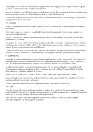 De exemplu , cat de mult stau utiliozatorii pe pagina ta? Au stat pe pagina si au navigat in meniu si apoi s-
au intors la rezultatele initiale pentru a cauta altceva?
Aceasta perioada in care utilizatorii stau pe paginile voastre poate fi si este masurat de motoarele de cautare
pentru a vedea cat sunteti de calitativ in informatiile pe care le oferiti in retea.
Comentariile pe retele de socializare , share-urile si aprecierile reprezinta o alta metoda prin care calitatea
angajamentului poate fi masurata.
TH-ISTORIE
Avand in vedere ca motoarele de cautare viziteaza site-ul tau constant, ele isi dau seama cum te comporti
peste timp.
Scrii despre subiecte pe care nu le prea abordezi si motoarele de cautare isi vor da seama , iar asta le va
trage un semnal de alarma.
Oricum , site-urile vor continua mereu sa se dezvolte ,astfel ca schimarile nu sunt izolate. Se vor lua in
considerare si alti factori.
Aparent un site care a primit mai mmulte penalitati in istoria lui poate sa fie fortat sa ramana fara drept de
parol pe acelasi lo in lista, evident inferior celui initial. Am considerat acesta un factor prioritar pentru ca
aparent Google nu uita proiectele de genul Penguin.
La final, un istoric bine vazut te poate ajuta mult. Un site mai vechi are deja un loc stabilit mai sus de catre
motoare, in timp ce un site nou va necesita rabdare si timp pentru a castiga increderea motoarelor.
TI-IDENTITATE
Motoarele de cautare au explorat in timp mai multe modalitati de a verifica paginile web , dar si pe autorii
acestora.Cel mai dramatic eveniment de acest gen a fost Google Authorship, la care Google a renuntat in
2014,dar motoarele de cautare inca incearca sa se foloseasca Author Rank sub anumite forme.
Identitatea si autoritatea sistemului continua sa se dezvolte ; in momentul de fata , semnale privind
identitatea sunt tratate de Klout pentru Bing , verificand site-urile cu Bing Webmaster Tools si Google
Search Console , legand site-ul tau si de Google +.
CAPITOLUL 7- PERSONALIZAREA SI POZITIA IN CADRUL MOTOARELOR DE CAUTARE
Acum cativa ani, toata lumea primea acelasi rezultat la o cautare, de exemplu. Azi , rezultatele cautarilor
sunt personalizate pentru fiecare utilizator.
Evident, sunt multe elemente comune. Majoritatea vedem cam aceleasi rezultate ,dar….
PC-TARA
Unul din cei mai relevanti factori de personalizare este tara de provenienta. Daca cineva din America va
cauta “football” de exemplu, va primi rezultate referitoare la fotbalul American; daca cineva din UK va cauta
acelas lucru , va primi rezultate referitoare la fotbalul european.
Daca site-ul tau nu este relevant doar pentru o zona anume, trebuie sa lucrezi pe partea de SEO
International penrtu a-ti ridica paginile mai in top.
 