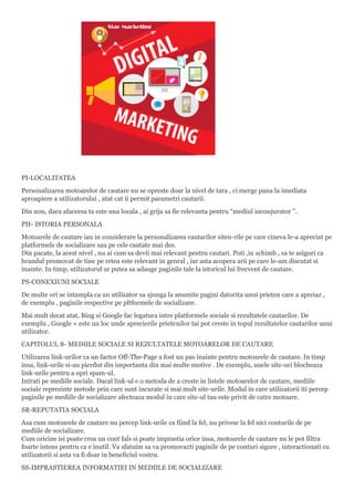 PI-LOCALITATEA
Personalizarea motoarelor de cautare nu se opreste doar la nivel de tara , ci merge pana la imediata
aproapiere a utilizatorului , atat cat ii permit parametri cautarii.
Din nou, daca afacerea ta este una locala , ai grija sa fie relevanta pentru “mediul inconjurator ”.
PH- ISTORIA PERSONALA
Motoarele de cautare iau in considerare la personalizarea cautarilor siteu-rile pe care cineva le-a apreciat pe
platformele de socializare sau pe cele cautate mai des.
Din pacate, la acest nivel , nu ai cum sa devii mai relevant pentru cautari. Poti ,in schimb , sa te asiguri ca
brandul promovat de tine pe retea este relevant in genral , iar asta acopera arii pe care le-am discutat si
inainte. In timp, utilizatorul ar putea sa adauge paginile tale la istoricul lui frecvent de cautare.
PS-CONEXIUNI SOCIALE
De multe ori se intampla ca un utilizator sa ajunga la anumite pagini datorita unui prieten care a apreiaz ,
de exemplu , paginile respective pe pltformele de socializare.
Mai mult decat atat, Bing si Google fac legatura intre platformele sociale si rezultatele cautarilor. De
exemplu , Google + este un loc unde aprecierile prietenilor tai pot creste in topul rezultatelor cautarilor unui
utilizator.
CAPITOLUL 8- MEDIILE SOCIALE SI REZULTATELE MOTOARELOR DE CAUTARE
Utilizarea link-urilor ca un factor Off-The-Page a fost un pas inainte pentru motoarele de cautare. In timp
insa, link-urile si-au pierdut din importanta din mai multe motive . De exemplu, unele site-uri blocheaza
link-urile pentru a opri spam-ul.
Intrati pe mediile sociale. Dacal link-ul e o metoda de a creste in listele motoarelor de cautare, mediile
sociale reprezinte metode prin care sunt incurate si mai mult site-urile. Modul in care utilizatorii iti percep
paginile pe mediile de socializare afecteaza modul in care site-ul tau este privit de catre motoare.
SR-REPUTATIA SOCIALA
Asa cum motoarele de cautare nu percep link-urile ca fiind la fel, nu privesc la fel nici conturile de pe
mediile de socializare.
Cum oricine isi poate crea un cont fals si poate imprastia orice insa, motoarele de cautare nu le pot filtra
foarte intens pentru ca e inutil. Va sfatuim sa va promovazti paginile de pe conturi sigure , interactionati cu
utilizatorii si asta va fi doar in beneficiul vostru.
SS-IMPRASTIEREA INFORMATIEI IN MEDIILE DE SOCIALIZARE
 