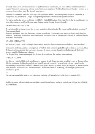 Evident, o data ce te promovezi intens pe platformele de socializare , vei avea tot mai multi vizitator ipe
pagini. Un aspect care devine tot mai important , sa ai pagina de Twitter, Facebooksi Google + pe care sa te
promovezi reprezinta unul din factorii spre succes .
Pirateria in retea este interzisa prin lege. Sub presiunea RIAA ( Recording Association of America) , a
Hollywood si a guvernului, Google a inceput sa penalizaza site-urile care piratau diverse.
Nu foarte multe site-uri au probleme cu DMCA ( Digital Millenium Copyright Act ) , dar in cazul in care vei
avea, iti vor aparea notificaridespre acest fapt pe contul Google Search Console.
VA-ANUNTURILE IN EXCES
Ti s-a intamplat sa ajungi pe un site pe care nu puteai citi continutul din cauza multitudinii de anunturi ?
Este cam neplacut.
Aparent , exista un algoritm dupa care trebuie organizata. Pentru cei ce nu respecta algoritmul, Google a
inventat Top Heavy, penalitatea aplicata in cazul site-urilor care se folosesc de o duzina de reclame inainte
de a arata continutul.
VP-LINK-URI PLATITE
Vorbind de Google , stiati ca Google Japan a fost interzisa dupa ce au cumparat link-uri pentru 11 luni? 7
Dezbaterea pe tema aceasta a acumpararii si vinderii link-urilor in spatiul Google se tine de ani buni. Ideea
de baza este insa , pentru tine , aceeasi : pentru a-ti creste popularitatea in mediul google, trebuie sa-I
urmezi regulile.DEci nu, nu f ci asta.
Cat despre Bing, nu considera practica demna de penalizare, dar nici nu o incurajeaza.
VI-SPAM VIA LINK
Nu dispera , micule SEO , in drumul tau spre succes. Actele disperate aduc penalitati, cum ar fi spam-ul pe
diferite platforme de blogging cu link-uri modificate ( de exemplu “ posete louis vuitton “, cand tu ai o
pagina despre un cabinet medical). SEO nu incurajeaza aceasta practica , care, pe langa ca iti poate aduce o
bine-meritata penalitate, nici nu iti creste rata de succes simtitor. Atat Bing ,cat si Google penalizeaza
practica de spam.
***
Daca ai parcurs ghidul nostru , poti descarca varianta .pdf a tabelul periodic. Succes, micule SEO
Stai la curent cu cele mai eficiente tehnici si tactici de marketing online si optimizare SEO pe site-ul STAR
MARKETING!
 