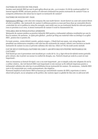 FACTORII DE SUCCES ON-THE-PAGE
Acestea sunt metode SEO pe care le poti aplica direct pe site , ca si creator. Ce fel de continut publici? Ai
inserat tagurile HTML necesare pentru a fi relevant continutul tau pentru motoarele de cautare? Cum se
comporta arhitectura site-uloui tau in raport cu motoarele de cautare?
FACTORII DE SUCCES OFF PAGE
Optimizarea Off Page a site-ului este compusa din mai multi factori. Acesti factori nu sunt sub control direct
al celui ce publica , dar motoarele de cautare ii utilizeaza pentru ca nuse pot baza doar pe semnalele directe
,controlate de cei ce publica in retea.De exemplu, sunt multi care nu au continutul destul de relevant pentru
ceea ce prezinta ca ar avea, si atunci motoarele de cautare ii scad in clasamentele lor.
VIOLAREA SEO SI PENALITATILE AFERENTE
Motoarele de cautare prefera sa practice tehnicile SEO pentru a imbunatati calitatea rezultatelor pe care le
fera la cautare; de asemena , te ajuta prin ghiduri , posturi pe blog sau material video sa intelegi si sa aplici
SEO , pentru tine si pentru ele.
Cu toate acestea , exista tehnici numite „palaria neagra „ ( black hat) sau spam, care atrag dupa sine
penalitati sau inlaturarea completa a site-ului tau din motoarele de cautare, tehnici care incearca sa insele
motoarele de cautare in ceea ce priveste calitatea site-ului tau. Ghici ce? Nu tin mult aceste metode
CAT DE MULT CONTEAZA FACTORII DE CARE V-AM SPUS MAI SUS PENTRU MOTOARELE DE
CAUTARE?
Toti factoii pe care ii prezentam sunt incadrati pe o scala de la 1 la 3, fapt relevat de tabelul nostru periodic
prin culoare, dar si printr-un numar in conltul de dreapta, sus. Factorii clasati pe scala la 3 sunt cei mai
importanti .
Asta nu inseamna ca factorii de tipul 1 sau 2 nu sunt importanti , pur si simplu scala este adaptata de noi la
o ordine relativa , dar toti factorii SEO sunt importanti si este necesar sa fie utilizati impreuna pentru a
imbunatati calitatea site-ului tau si accesibilitatea lui pe motoarelel de cautare. De asemenea , violarile SEO
sunt si ele numerotate pe o scala asemanatoare, dar negativa.
Numarul implicit al unui factor SEO se bazeaza pe cunostiintele noastre de SEO, experienta si cateva
observatii proprii, nu ne asteptam sa fie perfect, dar suntem siguri ca ghidul de fata este cu adevarat util.
 
