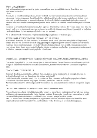 PARTI LIPSA DIN SEO?
Unii utilizatori mai experimentati ar putea observa lipsa unoi factori SEO , cum ar fi ALT text sau
ingrosarea cuvintelor .
De ce?
Sincer , nu le consideram importante, relativ vorbind. Nu incercam sa categorizam fiecare semnal saub
subsemnal ( 10.000 ca numar dupa Google ).In schimb, rolul tabelului nostru periodic este ii ajute pe cei
interesati sa vada imaginea in ansamblu formata de tehnicile SEO si probabil sa le indice intr-un mod
simplist celor mai avansati cum sa poate apasa un buton invizibil de resetare atunci cand se pierd in lumea
SEO.
Incercam sa evidentiem lucrurile majore , fara a pierde detaliile imporatante din vedere, fara a irosi timp cu
lucruri mult prea m inore pentru a avea un impact semnificativ. Speram sa stii totusi ca paginile ar trebui sa
contina titluri descriptive , ca tag=urile de inceput pot ajuta etc.
Nu in ultimul rand, promovarea propriului continut pe paginile de socializare ajuta .
TOTUSI, DATE SPECIFICE DESPRE FACTORII SEO DE SUCCES?
Stim ca unii dintre voi vor date concrete ; in acest caz, puteti cauta Moz Search Engine Ranking Factors,
unde o data la 2 ani utilizatori avansati de SEO sunt pusi impreuna pentru a stabili nivelul acestor factori.
In acelasi timp, mentionam ca nu otit factorii din tabel si algoritmici, cum ar fi CR ( cautarea resurselor ) ,
care este un factor foarte important si de la sine inteles: cercetarea aprofundata genereaza continut relevant
si folositor , ceea ce cauta vizitatorii paginilor tale virtuale !
CAPITOLUL 2 –CONTINUTUL SI FACTORII DE SUCCES IN CADRUL MOTOARELOR DE CAUTARE
Continutul este prioritar , as cum am mai spus si vom mai spune .Tocmai de aceea, tabelul nostru periodic
incepe cu un element referitor la calitatea continutului., baza tututror eforturilor tale in ceea ce priveste
SEO.
CQ- CALITATEA CONTINUTULUI
Mai mult decat orice, continut de calitate? Daca vinzi ceva, mergi mai departe de o simpla brosura cu
aceleasi informatii care pot fi gasite pe alte 100 de pagini web?
Le oferi oamenilor macar un motiv ca ei sa petreaca si doar cateva secunde in plus pe pagina ta ? Oferi
vizitatorilor tai online ceva ce nu pot gasi altundeva, ceva altfel , ceva de calitate?
Acestea sunt doar cateva intrebari pe care trebuie sa ti le pui atunci cand creezi continut nou pentru pagina
ta.
CR-CAUTAREA INFORMATIILOR/ CAUTAREA CUVINTELOR CHEIE
Probabil dupa importanta calitatii informatiilor pe care le imparti , cel mai important lucru la care trebuie
sa fii atent este cautarea cuvintelor cheie. Exista o varietate de ustensile virtuale care va vor ajuta sa gasiti
cuvintele cheie pe care le-ar cauta posibili vizitatori pentru a ajunge la site-ul vostru.
VREI sa incluzi acele cuvinte descoperite in paginile tale virtuale, pentru ca ele iti aduc vizitatorii. Este
important sa folositi termeni adecvati , indiferent ca e vorba de limbaj de specialitate sau jargon.
 