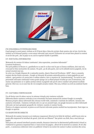 CW-FOLOSIREA CUVINTELOR CHEIE
Cand ajungi in acest punct, trebuia sa iti fi facut deja o lista de cuvinte cheie pentru site-ul tau. Cat de des
trebuie sa le folosesti pentru a avea sanse relevante spre succes? Foloseste un cuvant bine plasat in context
si cat de des poti , dar ai grija sa nu cazi in repetari inutile si penibile.
CF- NOUTATEA INFORMATIEI
Motoarele de cautare iti iubesc continutul. Asta reprezinta „noutatea informatie”
(content freshness).
Nui poti publica in fiecare zi , gandindu-te ca asta le va face mai in pas cu lumea cotidiana, deci mai noi,
crescand in lista motoarelor de cautare. Nu poti , pe de alta parte, nici sa iti schimbi mereu paginile, tot in
sensul enuntat mai sus.
In orice caz, Google dispune de o ustensila numita „Query Deserved Freshness -QDF”; daca o anumita
cautare devine foarte accesata , Google se foloseste de aceasta ustensila pentru a cauta paginile pe acel
subiect , apoi pentru a le aseza intr-o ordine relativa, intr=o maniera de „brainstorming”. In cazul in care
prezentati relevanta cantinutul vostru poate ajunge azi ca fiind primul rezultat pe care il returneaza, dar
maine sau poimaine se va aplica acelasi sistem si paginile tale pot fi cateva randuri sub primul rezultate
generat. Deci nu e ca si cum tine de voi complet aceasta rotatie. Din nou, trebuie sa aveti un continut foarte
bun.
CV- CAUTAREA VERTICALILOR
Un alt factor care iti aduce succes in reteaua virtuala este cautarea verticala.
Diferenta dintre cautarea verticala si cea orizontala? Sa luam motorul de cautare Google ca exemplu.
Reteaua proprie aduna informatii din reteaua world wide, cautatnd o varietate de subiecte. Aceasta este
cautarea orizontala . Cautarea verticala este ce a pe un anumit topic, iar google incearca sa ofere informatii
relevante cat mai apropiate geografic de vizitator; numita si cautare locala.
Pentru a-ti asigura succesul, ai putea sa scrii lucruri relevante pentru mediul tau inconjurator. Sunt sigur ca
Google va aprecia
CA-RASPUNSURI DIRECTE
Motoarele de cautare incearca sa is indexeze raspunsuri directe la tot felul de intrbari, astfel incat orice sa
poata afla raspunsul la intrebari de genul „Cati ani are Obama?” dar printr-un click, fara a mai intra pe
pagini.
Este pusa sub semnul intrebarii aceasta metoda, deoarece intervine in detrimentul publicistului virtual ca
vizitatorul sa gaseasca raspunsul fara a-i mai accesa lui pagina , direct de la motorul sa cautare. Pe de alta
parte , o asemenea colaborare intre un publicist virtual si un motor de cautare ii aduce acestuia din urma
 