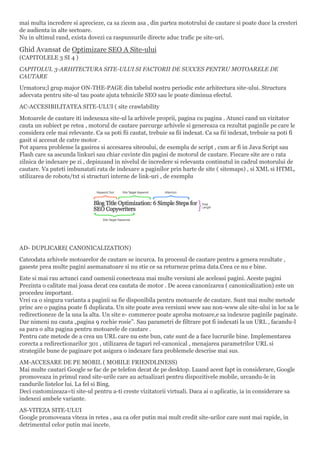 mai multa incredere si aprecieze, ca sa zicem asa , din partea mototrului de cautare si poate duce la cresteri
de audienta in alte sectoare.
Nu in ultimul rand, exista dovezi ca raspunsurile directe aduc trafic pe site-uri.
Ghid Avansat de Optimizare SEO A Site-ului
(CAPITOLELE 3 SI 4 )
CAPITOLUL 3-ARHITECTURA SITE-ULUI SI FACTORII DE SUCCES PENTRU MOTOARELE DE
CAUTARE
Urmatoru;l grup major ON-THE-PAGE din tabelul nostru periodic este arhitectura site-ului. Structura
adecvata pentru site-ul tau poate ajuta tehnicile SEO sau le poate diminua efectul.
AC-ACCESIBILITATEA SITE-ULUI ( site crawlability
Motoarele de cautare iti indexeaza site-ul la arhivele proprii, pagina cu pagina . Atunci cand un vizitator
cauta un subiect pe retea , motorul de cautare parcurge arhivele si genereaza ca rezultat paginile pe care le
considera cele mai relevante. Ca sa poti fii cautat, trebuie sa fii indexat. Ca sa fii indexat, trebuie sa poti fi
gasit si accesat de catre motor .
Pot aparea probleme la gasirea si accesarea site0ului, de exemplu de script , cum ar fi in Java Script sau
Flash care sa ascunda linkuri sau chiar cuvinte din pagini de motorul de cautare. Fiecare site are o rata
zilnica de indexare pe zi , depinzand in nivelul de incredere si relevanta continutul in cadrul motorului de
cautare. Va puteti imbunatati rata de indexare a paginilor prin harte de site ( sitemaps) , si XML si HTML,
utilizarea de robots/txt si structuri interne de link-uri , de exemplu
AD- DUPLICARE( CANONICALIZATION)
Cateodata arhivele motoarelor de cautare se incurca. In procesul de cautare pentru a genera rezultate ,
gaseste prea multe pagini asemanatoare si nu stie ce sa returneze prima data.Ceea ce nu e bine.
Este si mai rau actunci cand oamenii conecteaza mai multe versiuni ale aceleasi pagini. Aceste pagini
Prezinta o calitate mai joasa decat cea cautata de motor . De aceea canonizarea ( canonicalization) este un
procedeu important.
Vrei ca o singura varianta a paginii sa fie disponibila pentru motoarele de cautare. Sunt mai multe metode
princ are o pagina poate fi duplicata. Un site poate avea versiuni www sau non-www ale site-ului in loc sa le
redirectioneze de la una la alta. Un site e- commerce poate aproba motoare,e sa indexeze paginile paginate.
Dar nimeni nu cauta „pagina 9 rochie rosie”. Sau parametri de filtrare pot fi indexati la un URL , facandu-l
sa para o alta pagina pentru motoarele de cautare .
Pentru cate metode de a crea un URL care nu este bun, cate sunt de a face lucrurile bine. Implementarea
corecta a redirectionarilor 301 , utilizarea de taguri rel-canonical , menajarea parametrilor URL si
strategiile bune de paginare pot asigura o indexare fara problemele descrise mai sus.
AM-ACCESARE DE PE MOBIL ( MOBILE FRIENDLINESS)
Mai multe cautari Google se fac de pe telefon decat de pe desktop. Luand acest fapt in considerare, Google
promoveaza in primul rand site-urile care au actualizari pentru dispozitivele mobile, urcandu-le in
randurile listelor lui. La fel si Bing.
Deci customizeaza=ti site-ul pentru a-ti creste vizitatorii virtuali. Daca ai o aplicatie, ia in considerare sa
indexezi ambele variante.
AS-VITEZA SITE-ULUI
Google promoveaza viteza in retea , asa ca ofer putin mai mult credit site-urilor care sunt mai rapide, in
detrimentul celor putin mai incete.
 