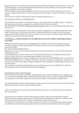 Desigur ca acesta nu e unul din cele mai importante aspecte SEO aplicabile site-ului tau pentru a creste rata
avizitatorilor, dar , din nou, tehnicile SEO trebuie privite ca un mare ansamblu , cu fiecare parte integrata
legata de celelalte, conlucrand cu celelalte.
Viteza de trafic mai mare poate imbunatatii si alte arii . Cum am mai zis, foarte multe accesari se fac pe
internet , si dupa cum bine stim, cu totii am inceput sa traim mai rapid , sa vrem ca lucrurile sa se miste mai
repede.
Creste viteza site-ului tau ! Motoarele de cautare si vizitatorii aprecia asta .<3
AU-SUNT URL-URILE TALE DESCRIPTIVE ?
Da, daca URL-ul tau contine cuvintele cheie cautate , asta iti poate aduce mai multe accesari . Acet fapt nu
este unul major, dar, din nou, imaginea de ansamblu SEO este formata din detalii.
AH-HTTPS/SITE SECURIZAT. Optimizarea meta descrierilor ajuta la cresterea numarului de oameni care
intra pe site!
Google ar prefera ca intreaga retea sa fie securizata, pentru ca vizitatorii sa fie indrumati spre locuri mai
sigure. Pentru aceasta , promoveaza site-urile care folosesc HTTPS.Este un aspect care iti mai adauga
putina incredere de la motoarele de cautare si te ajuta sa urci in listele lor; nu foarte mult, e adevarat, dar
credem ca si tu preferi sa ai un site sigur,nu?
CAPITOLUL 4- CODURI HTML SI FACTORII DE SUCCES IN CADRUL MOTOARELOR DE
CAUTARE
HTML este codul de baza pentru crearea paginilor web. Motoarele de cautare intercepteaza mai usor
semnalul anumitor semnale specifice HTML. Dedesubt am selectat cele mai importante taguri HTML
pentru succes SEO.
HT- TAGUL HTML PENTRU TITLU
Imagineaza-ti ca ai scris 100 de carti diferite dar le-ai dat la toate acelasi nume. Cum ar putea cineva sa le
distinga dupa nume ?
Acum imagineaza-ti ca ai scris 100 de carti si le-ai numit diferit pe fiecare , dar titlurile constau intr-un
cuvant sau doua. Din nou, nu prea putem spune despre ce este vorba, nu ?
Optimizarea titlurilor a fost si ramane intotdeauna cel mai important semnal HTML pentru ca motoarele de
cautare sa inteleaga despre ce este pagina. Titlurile cu adevarat nereusite sau complet non –descriptive nu
sunt privite ca semn de bun augur, pe langa ca Google isi rezerva dreptul de a schimba titlurile care par a fi
sub orice critica.
Asa ca incepe sa te gandesti la paginile pe care le-ai mai parcurs pana acum , la titlurile lor, la relevanta
raportului dintre ele si creeaza-l pe cel potrivit pentru pagina ta.
OPTIMIZAREA META DESCRIERILOR
Unul din cele mai vechi elemente HTML, tagul descriptiv meta , iti ofera posibilitatea de a sugestiona cum
ai vrea sa fie descrise paginile tale in cadrul motorului de cautare. Daca in cadrul unei pagini titlul HTML
este echivalent cu titlul cartii, tagul meta este deschierea sumativa si incitanta de pe spatele cartii.
Unii utilizatori SEO considera ca tagul meta nu te poate ajuta in ceea ce priveste ridicarea ta in clasamentele
motoarelor de cautare, ci este un tag cu utilitate estetica .
Tehnic, este o afirmatie corecta. Dar noi prezentam factorii de succes , nu cei pentru urcat in clasamente,
deci vom continua.
O descriere meta ce contine cuvintele cheie ingrosate ar putea atrage atentia vizitatorilor virtuali.O
descriere meta bine facuta te poate ajuta sa iti vinzi produsul sau pagina acelui utilizator. Ambele variante
iti aduc niste click-uri in plus. De aceea am cosiderat factorul meta unui de succes.
Tine minte insa, un tag meta nu te si asigura ca descrierea ta chiar o sa fie utilizata. Motoarele de cautare
pot schimba mai mult sau mai putin aceasta descriere in functie de relevanta descrierii pentru paginile
 