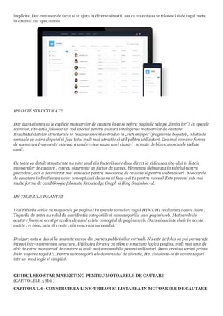 implicite. Dar este usor de facut si te ajuta in diverse situatii, asa ca nu ezita sa te folosesti si de tagul meta
in drumul tau spre succes.
HS-DATE STRUCTURATE
Dar daca ai vrea sa le explicic motoarelor de cautare la ce se refera paginile tale pe „limba lor”? In spatele
scenelor, site-urile folosesc un cod special pentru a usura intelegerea motoarelor de cautare.
Rezultatul datelor structurate se traduce uneori se traduc in „rich snippet”(fragmente bogate) , o lista de
semnale cu extra clopotei si face totul mult mai atractiv si util pebtru utilizatori. Cea mai comuna forma
de asemenea fragmente este cea a unui review sau a unei clasari , urmate de bine cunoscutele stelute
aurii.
Cu toate ca datele structurate nu sunt unul din factorii care duce direct la ridicarea site-ului in listele
motoarelor de cautare , este cu siguranta un factor de succes. Elementul debuteaza in tabelul nostru
precedent, dar a devenit tot mai cunoscut pentru motoarele de cautare si pentru webmasteri . Motoarele
de cauatere imbratiseaza acest concept,deci de ce nu ai face-o si tu pentru succes? Este prezent sub mai
multe forme de cand Google foloseste Knowledge Graph si Bing Snapshot-ul.
HS-TAGURILE DE ANTET
Vezi titlurile scrise cu majuscule pe pagina? In spatele scenelor, tagul HTML H1 realizeaza aceste litere .
Tagurile de antet au rolul de a evidentia categoriile si suncategoriile unei pagini web. Motoarele de
cautare folosesc acest procedeu de cand exista conceptul de pagina web. Daca ai cuvinte cheie in aceste
antete , ei bine, asta iti creste , din nou, rata succesului.
Desigur, asta a dus si la anumite excese din partea publicistilor virtuali. Nu este de folos sa pui paragrafe
intregi intr-o asemenea structura. Utilitatea lor este ca ofere o structura logica pagina, mult mai usor de
citit de catre motoarelel de cautare si mult mai convenabila pentru utilizatori. Daca vreti sa scrieti prima
linie, sugerez tagul H1. Pentru subcategorii ale domeniului de discutie, H2. Foloseste-te de aceste taguri
intr-un mod logic si simplist.
GHIDUL SEO STAR MARKETING PENTRU MOTOARELE DE CAUTARE
(CAPITOLELE 5 SI 6 )
CAPITOLUL 6- CONSTRUIREA LINK-URILOR SI LISTAREA IN MOTOARELE DE CAUTARE
 