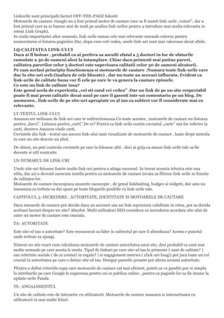Linkurile sunt principalii factori OFF-THE-PAGE folositi
Motoarele de cautare. Google nu a fost primul motor de cautare care sa fi numit link-urile „voturi”, dar a
fost primul care sa se bazeze atat de mult pe analiza link-urilor pentru a introduce mai multa relevanta in
retea( Link Graph).
In ciuda importantei altor semnale, link-urile raman cele mai relevante semnale externe pentru
numerotarea si listarea paginilor.Dar, dupa cum veti vedea, unele link-uri sunt mai valoroase decat altele.
LQ-CALITATEA LINK-ULUI
Daca ai fi bolnav , probabil ca ai prefera sa asculti sfatul a 5 doctori in loc de sfaturile
cumulate a 50 de oameni alesi la intamplare. Chiar daca primesti mai putine pareri,
calitatea parerilor celor 5 doctori este superioara calitatii celor 50 de oameni aleatorii.
Pe cam acelasi principiu functioneaza si motoarele de cautare .Numara toate link-urile care
duc la site-uri web (inafara de cele blocate) , dar nu toate au aceeasi influenta. Evident ca
link-urile de calitate buna vor fi cele pe care le va genera la cautare rpimele.
Ce este un link de calitate insa?
Este genul acela de experienta „vei sti cand vei vedea” .Dar un link de pe un site respectabil
poate fi mai prost calitativ decat unul pe care il gasesti intr-un comentariu pe un blog. De
asemenea , link-urile de pe site-uri apropiate cu al tau ca subiect vor fi considerate mai ca
relevante.
LT-TEXTUL LINK-ULUI
Amazon are milioane de link-uri care te redirectioneaza.Cu toate acestea , motoarele de cautare nu listeaza
pentru „barci”. Listeaza pentru „carti”.De ce? Pentru ca link-urile contin cuvantul „carte” sau fac referire la
carti, deorece Amazon vinde carti.
Cuvintele din link –textul sau ancora link-ului sunt vizualizate de motoarele de cautare , luate drept metoda
in care un site descrie un altul.
De obicei, nu poti controla cuvintele pe care la folosesc altii , deci ai grija ca macar link-urile tale sa fie
decente si util contruite.
LN-NUMARUL DE LINK-URI
Unele site-uri folosesc foarte multe link-uri pentru a atinge succesul. In trecut aceasta tehnica este una
utila, dar azi a devenit oarecum inutila pentru ca motoarele de cautare invata sa filtreze link-urile in functie
de calitatea lor.
Motoarele de cautare incurajeaza anumite caoncepte , de genul linkbaiting, badges si widgets, dar asta nu
inseamna ca trebuie sa dai spam pe toate blogurile posibile cu link-urile tale.
CAPITOLUL 5- INCREDERE , AUTORITATE, IDENTITATE SI MOTOARELE DE CAUTARE
Daca mtoarele de cautare pot decide daca un account sau un link reprezinta validitate in retea, pot sa decida
aceleasi lucruri despre un site? Absolut. Multi utilizatori SEO considera ca increderea acordata site-ului de
catre un motor de cautare este cruciala.
TA- AUTORITATE
Este site-ul tau o autoritate? Este recunoscut ca lider in subiectul pe care il abordeaza? Acesta e punctul
unde trebuie sa ajungi.
Nimeni nu stie exact cum calculeaza motoarele de cautare autoritatea unui site, desi probabil ca sunt mai
multe semnale pe care acesta le emite. Tipul de linkuri pe care site-ul tau le primeste ( sunt de calitate? )
sau referinte sociale ( de ce conturi in regula? ) si engagement metrics ( click-uri lungi) pot juca toate un rol
crucial in autoritatea pe care o detine site-ul tau. Desigur parerile proaste pot afecta aceasta autoritate.
PEntru a defini criteriile cupa care motoarele de cautare cat mai eficient, puteti ca va ganditi pur si simplu
la intrebarile pe care Google le sugereaza pentru cei ce publica online , pentru ca paginile lor sa fie imune la
update-urile Panda.
TE- ANGAJAMENTUL
Un site de calitate este de interactiv cu utilizatorii. Motoarele de cautare masoara si interactiunea cu
utilizatorii in mai multe feluri.
 