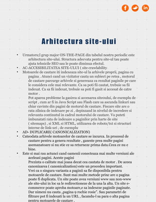 • Urmatoru;l grup major ON-THE-PAGE din tabelul nostru periodic este
arhitectura site-ului. Structura adecvata pentru site-ul tau poate
ajuta tehnicile SEO sau le poate diminua efectul.
• AC-ACCESIBILITATEA SITE-ULUI ( site crawlability
• Motoarele de cautare iti indexeaza site-ul la arhivele proprii, pagina cu
pagina . Atunci cand un vizitator cauta un subiect pe retea , motorul
de cautare parcurge arhivele si genereaza ca rezultat paginile pe care
le considera cele mai relevante. Ca sa poti fii cautat, trebuie sa fii
indexat. Ca sa fii indexat, trebuie sa poti fi gasit si accesat de catre
motor .
Pot aparea probleme la gasirea si accesarea site0ului, de exemplu de
script , cum ar fi in Java Script sau Flash care sa ascunda linkuri sau
chiar cuvinte din pagini de motorul de cautare. Fiecare site are o
rata zilnica de indexare pe zi , depinzand in nivelul de incredere si
relevanta continutul in cadrul motorului de cautare. Va puteti
imbunatati rata de indexare a paginilor prin harte de site
( sitemaps) , si XML si HTML, utilizarea de robots/txt si structuri
interne de link-uri , de exemplu
• AD- DUPLICARE( CANONICALIZATION)
• Cateodata arhivele motoarelor de cautare se incurca. In procesul de
cautare pentru a genera rezultate , gaseste prea multe pagini
asemanatoare si nu stie ce sa returneze prima data.Ceea ce nu e
bine.
• Este si mai rau actunci cand oamenii conecteaza mai multe versiuni ale
aceleasi pagini. Aceste pagini
Prezinta o calitate mai joasa decat cea cautata de motor . De aceea
canonizarea ( canonicalization) este un procedeu important.
Vrei ca o singura varianta a paginii sa fie disponibila pentru
motoarele de cautare. Sunt mai multe metode princ are o pagina
poate fi duplicata. Un site poate avea versiuni www sau non-www
ale site-ului in loc sa le redirectioneze de la una la alta. Un site e-
commerce poate aproba motoare,e sa indexeze paginile paginate.
Dar nimeni nu cauta „pagina 9 rochie rosie”. Sau parametri de
filtrare pot fi indexati la un URL , facandu-l sa para o alta pagina
pentru motoarele de cautare .
Arhitectura site-ului
 