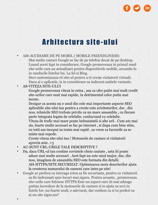 • AM-ACCESARE DE PE MOBIL ( MOBILE FRIENDLINESS)
Mai multe cautari Google se fac de pe telefon decat de pe desktop.
Luand acest fapt in considerare, Google promoveaza in primul rand
site-urile care au actualizari pentru dispozitivele mobile, urcandu-le
in randurile listelor lui. La fel si Bing.
Deci customizeaza=ti site-ul pentru a-ti creste vizitatorii virtuali.
Daca ai o aplicatie, ia in considerare sa indexezi ambele variante.
• AS-VITEZA SITE-ULUI
Google promoveaza viteza in retea , asa ca ofer putin mai mult credit
site-urilor care sunt mai rapide, in detrimentul celor putin mai
incete.
Desigur ca acesta nu e unul din cele mai importante aspecte SEO
aplicabile site-ului tau pentru a creste rata avizitatorilor, dar , din
nou, tehnicile SEO trebuie privite ca un mare ansamblu , cu fiecare
parte integrata legata de celelalte, conlucrand cu celelalte.
Viteza de trafic mai mare poate imbunatatii si alte arii . Cum am mai
zis, foarte multe accesari se fac pe internet , si dupa cum bine stim,
cu totii am inceput sa traim mai rapid , sa vrem ca lucrurile sa se
miste mai repede.
Creste viteza site-ului tau ! Motoarele de cautare si vizitatorii
aprecia asta .<3
• AU-SUNT URL-URILE TALE DESCRIPTIVE ?
• Da, daca URL-ul tau contine cuvintele cheie cautate , asta iti poate
aduce mai multe accesari . Acet fapt nu este unul major, dar, din
nou, imaginea de ansamblu SEO este formata din detalii.
AH-HTTPS/SITE SECURIZAT. Optimizarea meta descrierilor ajuta
la cresterea numarului de oameni care intra pe site!
• Google ar prefera ca intreaga retea sa fie securizata, pentru ca vizitatorii
sa fie indrumati spre locuri mai sigure. Pentru aceasta , promoveaza
site-urile care folosesc HTTPS.Este un aspect care iti mai adauga
putina incredere de la motoarele de cautare si te ajuta sa urci in
listele lor; nu foarte mult, e adevarat, dar credem ca si tu preferi sa
ai un site sigur,nu?
•
Arhitectura site-ului
 