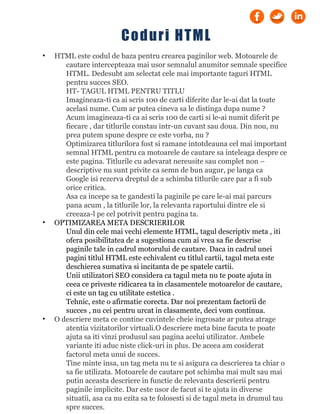 • HTML este codul de baza pentru crearea paginilor web. Motoarele de
cautare intercepteaza mai usor semnalul anumitor semnale specifice
HTML. Dedesubt am selectat cele mai importante taguri HTML
pentru succes SEO.
HT- TAGUL HTML PENTRU TITLU
Imagineaza-ti ca ai scris 100 de carti diferite dar le-ai dat la toate
acelasi nume. Cum ar putea cineva sa le distinga dupa nume ?
Acum imagineaza-ti ca ai scris 100 de carti si le-ai numit diferit pe
fiecare , dar titlurile constau intr-un cuvant sau doua. Din nou, nu
prea putem spune despre ce este vorba, nu ?
Optimizarea titlurilora fost si ramane intotdeauna cel mai important
semnal HTML pentru ca motoarele de cautare sa inteleaga despre ce
este pagina. Titlurile cu adevarat nereusite sau complet non –
descriptive nu sunt privite ca semn de bun augur, pe langa ca
Google isi rezerva dreptul de a schimba titlurile care par a fi sub
orice critica.
Asa ca incepe sa te gandesti la paginile pe care le-ai mai parcurs
pana acum , la titlurile lor, la relevanta raportului dintre ele si
creeaza-l pe cel potrivit pentru pagina ta.
• OPTIMIZAREA META DESCRIERILOR
Unul din cele mai vechi elemente HTML, tagul descriptiv meta , iti
ofera posibilitatea de a sugestiona cum ai vrea sa fie descrise
paginile tale in cadrul motorului de cautare. Daca in cadrul unei
pagini titlul HTML este echivalent cu titlul cartii, tagul meta este
deschierea sumativa si incitanta de pe spatele cartii.
Unii utilizatori SEO considera ca tagul meta nu te poate ajuta in
ceea ce priveste ridicarea ta in clasamentele motoarelor de cautare,
ci este un tag cu utilitate estetica .
Tehnic, este o afirmatie corecta. Dar noi prezentam factorii de
succes , nu cei pentru urcat in clasamente, deci vom continua.
• O descriere meta ce contine cuvintele cheie ingrosate ar putea atrage
atentia vizitatorilor virtuali.O descriere meta bine facuta te poate
ajuta sa iti vinzi produsul sau pagina acelui utilizator. Ambele
variante iti aduc niste click-uri in plus. De aceea am cosiderat
factorul meta unui de succes.
Tine minte insa, un tag meta nu te si asigura ca descrierea ta chiar o
sa fie utilizata. Motoarele de cautare pot schimba mai mult sau mai
putin aceasta descriere in functie de relevanta descrierii pentru
paginile implicite. Dar este usor de facut si te ajuta in diverse
situatii, asa ca nu ezita sa te folosesti si de tagul meta in drumul tau
spre succes.
Coduri HTML
 