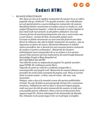 • HS-DATE STRUCTURATE
Dar daca ai vrea sa le explicic motoarelor de cautare la ce se refera
paginile tale pe „limba lor”? In spatele scenelor, site-urile folosesc
un cod special pentru a usura intelegerea motoarelor de cautare.
Rezultatul datelor structurate se traduce uneori se traduc in „rich
snippet”(fragmente bogate) , o lista de semnale cu extra clopotei si
face totul mult mai atractiv si util pebtru utilizatori. Cea mai
comuna forma de asemenea fragmente este cea a unui review sau
a unei clasari , urmate de bine cunoscutele stelute aurii.
Cu toate ca datele structurate nu sunt unul din factorii care duce
direct la ridicarea site-ului in listele motoarelor de cautare , este cu
siguranta un factor de succes. Elementul debuteaza in tabelul
nostru precedent, dar a devenit tot mai cunoscut pentru motoarele
de cautare si pentru webmasteri . Motoarele de cauatere
imbratiseaza acest concept,deci de ce nu ai face-o si tu pentru
succes? Este prezent sub mai multe forme de cand Google foloseste
Knowledge Graph si Bing Snapshot-ul.
HS-TAGURILE DE ANTET
Vezi titlurile scrise cu majuscule pe pagina? In spatele scenelor,
tagul HTML H1 realizeaza aceste litere .
Tagurile de antet au rolul de a evidentia categoriile si
suncategoriile unei pagini web. Motoarele de cautare folosesc acest
procedeu de cand exista conceptul de pagina web. Daca ai cuvinte
cheie in aceste antete , ei bine, asta iti creste , din nou, rata
succesului.
Desigur, asta a dus si la anumite excese din partea publicistilor
virtuali. Nu este de folos sa pui paragrafe intregi intr-o asemenea
structura. Utilitatea lor este ca ofere o structura logica pagina,
mult mai usor de citit de catre motoarelel de cautare si mult mai
convenabila pentru utilizatori. Daca vreti sa scrieti prima linie,
sugerez tagul H1. Pentru subcategorii ale domeniului de discutie,
H2. Foloseste-te de aceste taguri intr-un mod logic si simplist.
Coduri HTML
 