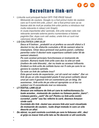 • Linkurile sunt principalii factori OFF-THE-PAGE folositi
Motoarele de cautare. Google nu a fost primul motor de cautare
care sa fi numit link-urile „voturi”, dar a fost primul care sa se
bazeze atat de mult pe analiza link-urilor pentru a introduce mai
multa relevanta in retea( Link Graph).
In ciuda importantei altor semnale, link-urile raman cele mai
relevante semnale externe pentru numerotarea si listarea
paginilor.Dar, dupa cum veti vedea, unele link-uri sunt mai
valoroase decat altele.
• LQ-CALITATEA LINK-ULUI
Daca ai fi bolnav , probabil ca ai prefera sa asculti sfatul a 5
doctori in loc de sfaturile cumulate a 50 de oameni alesi la
intamplare. Chiar daca primesti mai putine pareri, calitatea
parerilor celor 5 doctori este superioara calitatii celor 50 de
oameni aleatorii.
Pe cam acelasi principiu functioneaza si motoarele de
cautare .Numara toate link-urile care duc la site-uri web
(inafara de cele blocate) , dar nu toate au aceeasi influenta.
Evident ca link-urile de calitate buna vor fi cele pe care le va
genera la cautare rpimele.
Ce este un link de calitate insa?
Este genul acela de experienta „vei sti cand vei vedea” .Dar un
link de pe un site respectabil poate fi mai prost calitativ decat
unul pe care il gasesti intr-un comentariu pe un blog. De
asemenea , link-urile de pe site-uri apropiate cu al tau ca
subiect vor fi considerate mai ca relevante.
• LT-TEXTUL LINK-ULUI
Amazon are milioane de link-uri care te redirectioneaza.Cu
toate acestea , motoarele de cautare nu listeaza pentru „barci”.
Listeaza pentru „carti”.De ce? Pentru ca link-urile contin
cuvantul „carte” sau fac referire la carti, deorece Amazon
vinde carti.
Cuvintele din link –textul sau ancora link-ului sunt vizualizate
de motoarele de cautare , luate drept metoda in care un site
descrie un altul.
• De obicei, nu poti controla cuvintele pe care la folosesc altii , deci
ai grija ca macar link-urile tale sa fie decente si util contruite.
•
•
Dezvoltare link-uri
 