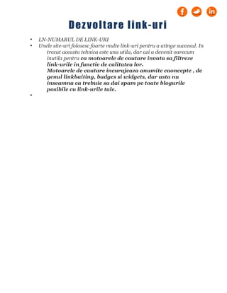 • LN-NUMARUL DE LINK-URI
• Unele site-uri folosesc foarte multe link-uri pentru a atinge succesul. In
trecut aceasta tehnica este una utila, dar azi a devenit oarecum
inutila pentru ca motoarele de cautare invata sa filtreze
link-urile in functie de calitatea lor.
Motoarele de cautare incurajeaza anumite caoncepte , de
genul linkbaiting, badges si widgets, dar asta nu
inseamna ca trebuie sa dai spam pe toate blogurile
posibile cu link-urile tale.
•
Dezvoltare link-uri
 